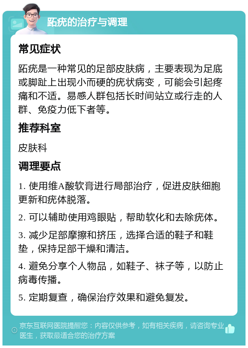 跖疣的治疗与调理 常见症状 跖疣是一种常见的足部皮肤病，主要表现为足底或脚趾上出现小而硬的疣状病变，可能会引起疼痛和不适。易感人群包括长时间站立或行走的人群、免疫力低下者等。 推荐科室 皮肤科 调理要点 1. 使用维A酸软膏进行局部治疗，促进皮肤细胞更新和疣体脱落。 2. 可以辅助使用鸡眼贴，帮助软化和去除疣体。 3. 减少足部摩擦和挤压，选择合适的鞋子和鞋垫，保持足部干燥和清洁。 4. 避免分享个人物品，如鞋子、袜子等，以防止病毒传播。 5. 定期复查，确保治疗效果和避免复发。