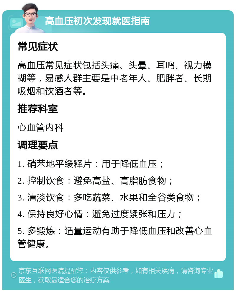 高血压初次发现就医指南 常见症状 高血压常见症状包括头痛、头晕、耳鸣、视力模糊等，易感人群主要是中老年人、肥胖者、长期吸烟和饮酒者等。 推荐科室 心血管内科 调理要点 1. 硝苯地平缓释片：用于降低血压； 2. 控制饮食：避免高盐、高脂肪食物； 3. 清淡饮食：多吃蔬菜、水果和全谷类食物； 4. 保持良好心情：避免过度紧张和压力； 5. 多锻炼：适量运动有助于降低血压和改善心血管健康。