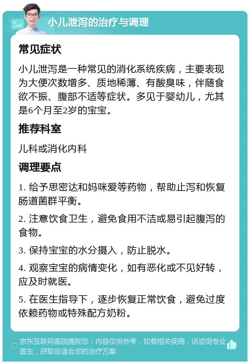 小儿泄泻的治疗与调理 常见症状 小儿泄泻是一种常见的消化系统疾病，主要表现为大便次数增多、质地稀薄、有酸臭味，伴随食欲不振、腹部不适等症状。多见于婴幼儿，尤其是6个月至2岁的宝宝。 推荐科室 儿科或消化内科 调理要点 1. 给予思密达和妈咪爱等药物，帮助止泻和恢复肠道菌群平衡。 2. 注意饮食卫生，避免食用不洁或易引起腹泻的食物。 3. 保持宝宝的水分摄入，防止脱水。 4. 观察宝宝的病情变化，如有恶化或不见好转，应及时就医。 5. 在医生指导下，逐步恢复正常饮食，避免过度依赖药物或特殊配方奶粉。