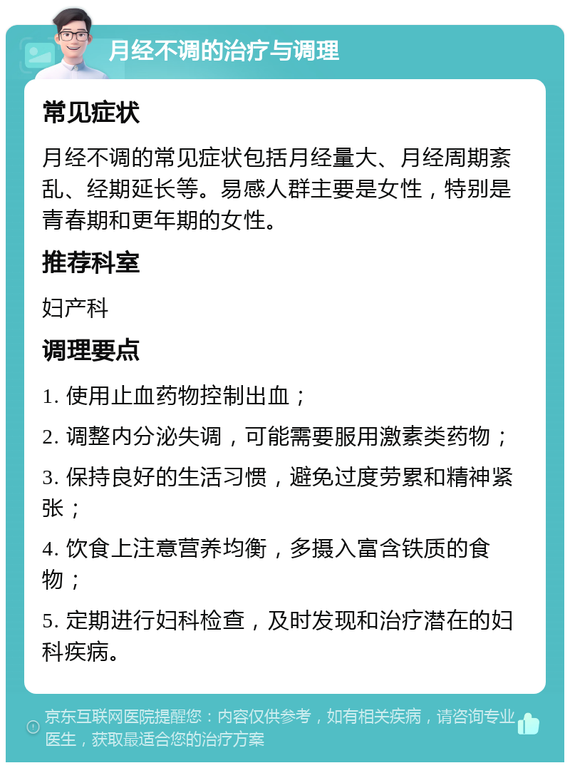 月经不调的治疗与调理 常见症状 月经不调的常见症状包括月经量大、月经周期紊乱、经期延长等。易感人群主要是女性，特别是青春期和更年期的女性。 推荐科室 妇产科 调理要点 1. 使用止血药物控制出血； 2. 调整内分泌失调，可能需要服用激素类药物； 3. 保持良好的生活习惯，避免过度劳累和精神紧张； 4. 饮食上注意营养均衡，多摄入富含铁质的食物； 5. 定期进行妇科检查，及时发现和治疗潜在的妇科疾病。