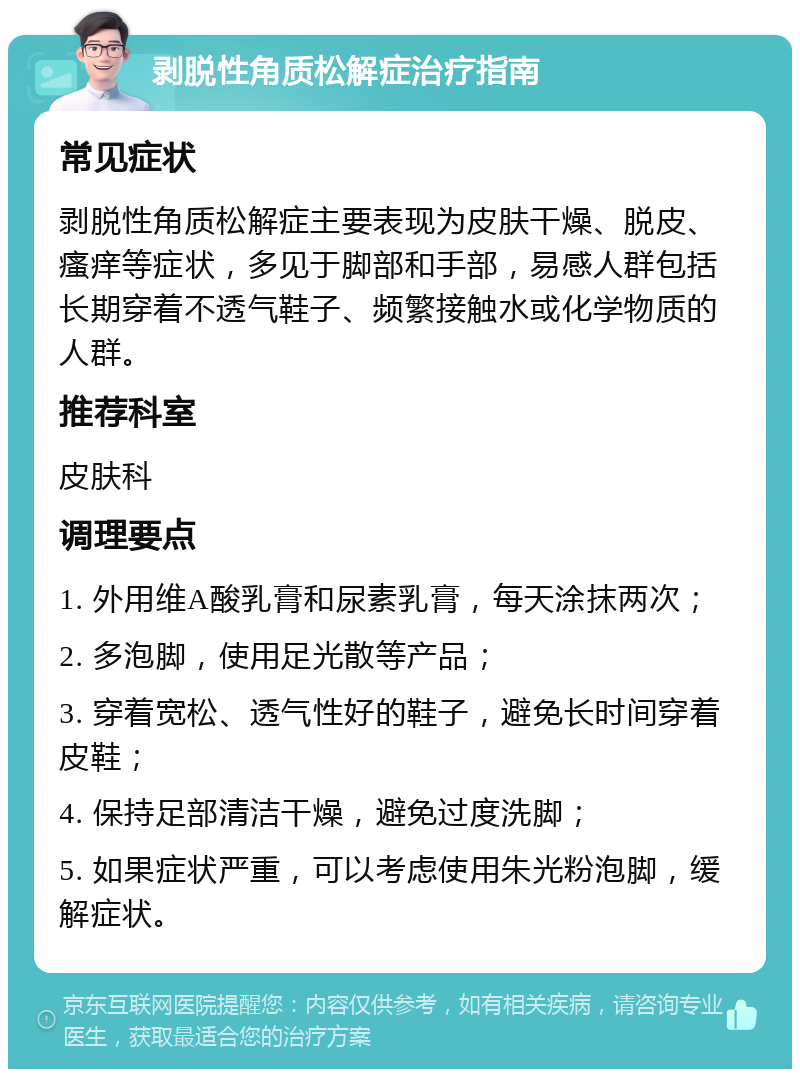 剥脱性角质松解症治疗指南 常见症状 剥脱性角质松解症主要表现为皮肤干燥、脱皮、瘙痒等症状，多见于脚部和手部，易感人群包括长期穿着不透气鞋子、频繁接触水或化学物质的人群。 推荐科室 皮肤科 调理要点 1. 外用维A酸乳膏和尿素乳膏，每天涂抹两次； 2. 多泡脚，使用足光散等产品； 3. 穿着宽松、透气性好的鞋子，避免长时间穿着皮鞋； 4. 保持足部清洁干燥，避免过度洗脚； 5. 如果症状严重，可以考虑使用朱光粉泡脚，缓解症状。