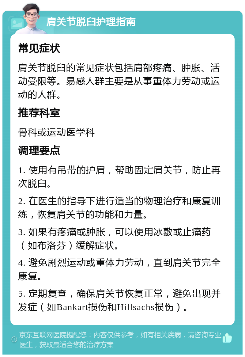 肩关节脱臼护理指南 常见症状 肩关节脱臼的常见症状包括肩部疼痛、肿胀、活动受限等。易感人群主要是从事重体力劳动或运动的人群。 推荐科室 骨科或运动医学科 调理要点 1. 使用有吊带的护肩，帮助固定肩关节，防止再次脱臼。 2. 在医生的指导下进行适当的物理治疗和康复训练，恢复肩关节的功能和力量。 3. 如果有疼痛或肿胀，可以使用冰敷或止痛药（如布洛芬）缓解症状。 4. 避免剧烈运动或重体力劳动，直到肩关节完全康复。 5. 定期复查，确保肩关节恢复正常，避免出现并发症（如Bankart损伤和Hillsachs损伤）。