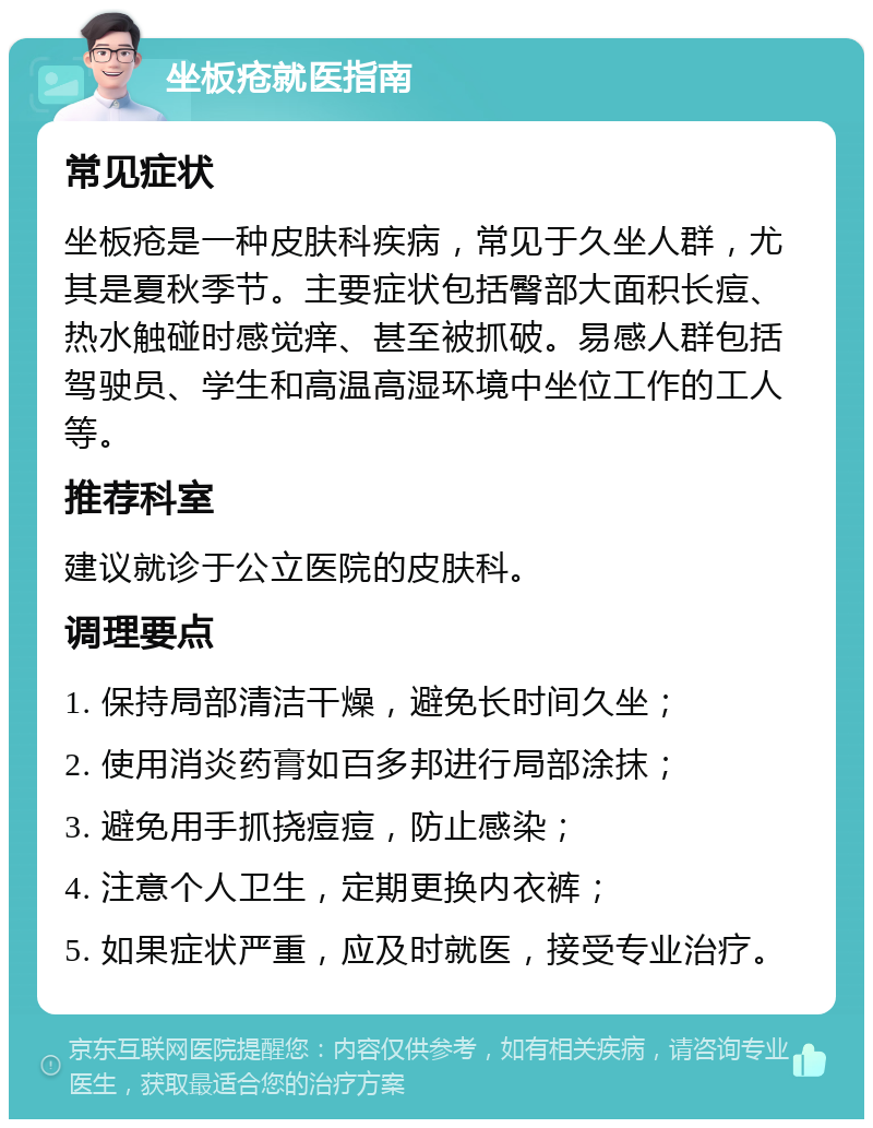 坐板疮就医指南 常见症状 坐板疮是一种皮肤科疾病，常见于久坐人群，尤其是夏秋季节。主要症状包括臀部大面积长痘、热水触碰时感觉痒、甚至被抓破。易感人群包括驾驶员、学生和高温高湿环境中坐位工作的工人等。 推荐科室 建议就诊于公立医院的皮肤科。 调理要点 1. 保持局部清洁干燥，避免长时间久坐； 2. 使用消炎药膏如百多邦进行局部涂抹； 3. 避免用手抓挠痘痘，防止感染； 4. 注意个人卫生，定期更换内衣裤； 5. 如果症状严重，应及时就医，接受专业治疗。