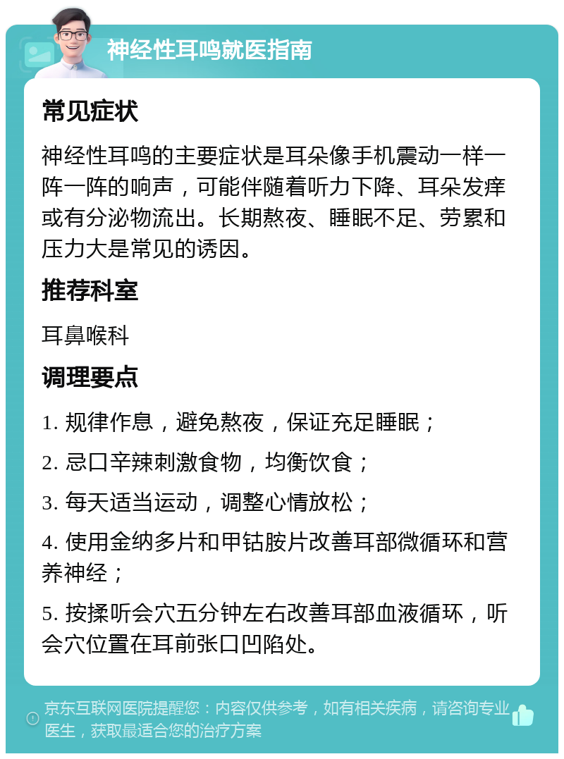 神经性耳鸣就医指南 常见症状 神经性耳鸣的主要症状是耳朵像手机震动一样一阵一阵的响声，可能伴随着听力下降、耳朵发痒或有分泌物流出。长期熬夜、睡眠不足、劳累和压力大是常见的诱因。 推荐科室 耳鼻喉科 调理要点 1. 规律作息，避免熬夜，保证充足睡眠； 2. 忌口辛辣刺激食物，均衡饮食； 3. 每天适当运动，调整心情放松； 4. 使用金纳多片和甲钴胺片改善耳部微循环和营养神经； 5. 按揉听会穴五分钟左右改善耳部血液循环，听会穴位置在耳前张口凹陷处。