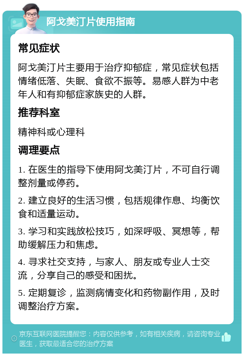 阿戈美汀片使用指南 常见症状 阿戈美汀片主要用于治疗抑郁症，常见症状包括情绪低落、失眠、食欲不振等。易感人群为中老年人和有抑郁症家族史的人群。 推荐科室 精神科或心理科 调理要点 1. 在医生的指导下使用阿戈美汀片，不可自行调整剂量或停药。 2. 建立良好的生活习惯，包括规律作息、均衡饮食和适量运动。 3. 学习和实践放松技巧，如深呼吸、冥想等，帮助缓解压力和焦虑。 4. 寻求社交支持，与家人、朋友或专业人士交流，分享自己的感受和困扰。 5. 定期复诊，监测病情变化和药物副作用，及时调整治疗方案。