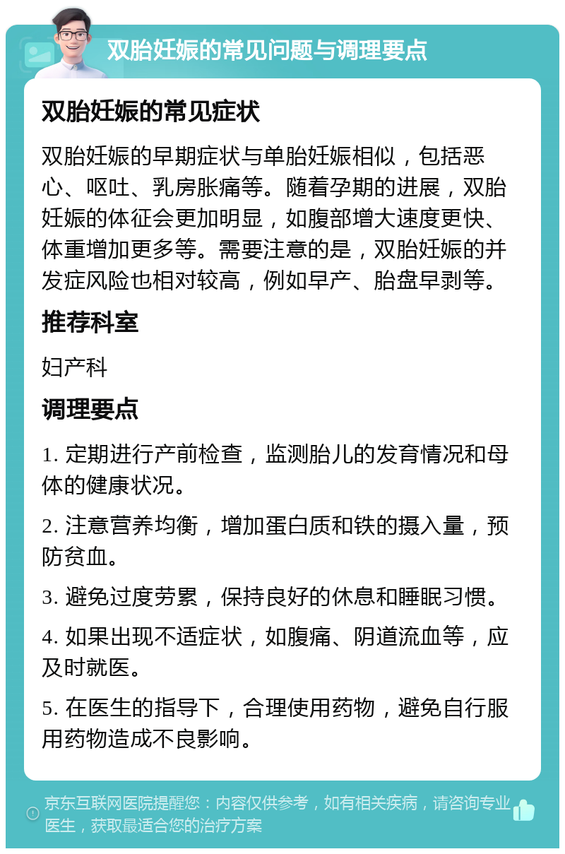 双胎妊娠的常见问题与调理要点 双胎妊娠的常见症状 双胎妊娠的早期症状与单胎妊娠相似，包括恶心、呕吐、乳房胀痛等。随着孕期的进展，双胎妊娠的体征会更加明显，如腹部增大速度更快、体重增加更多等。需要注意的是，双胎妊娠的并发症风险也相对较高，例如早产、胎盘早剥等。 推荐科室 妇产科 调理要点 1. 定期进行产前检查，监测胎儿的发育情况和母体的健康状况。 2. 注意营养均衡，增加蛋白质和铁的摄入量，预防贫血。 3. 避免过度劳累，保持良好的休息和睡眠习惯。 4. 如果出现不适症状，如腹痛、阴道流血等，应及时就医。 5. 在医生的指导下，合理使用药物，避免自行服用药物造成不良影响。