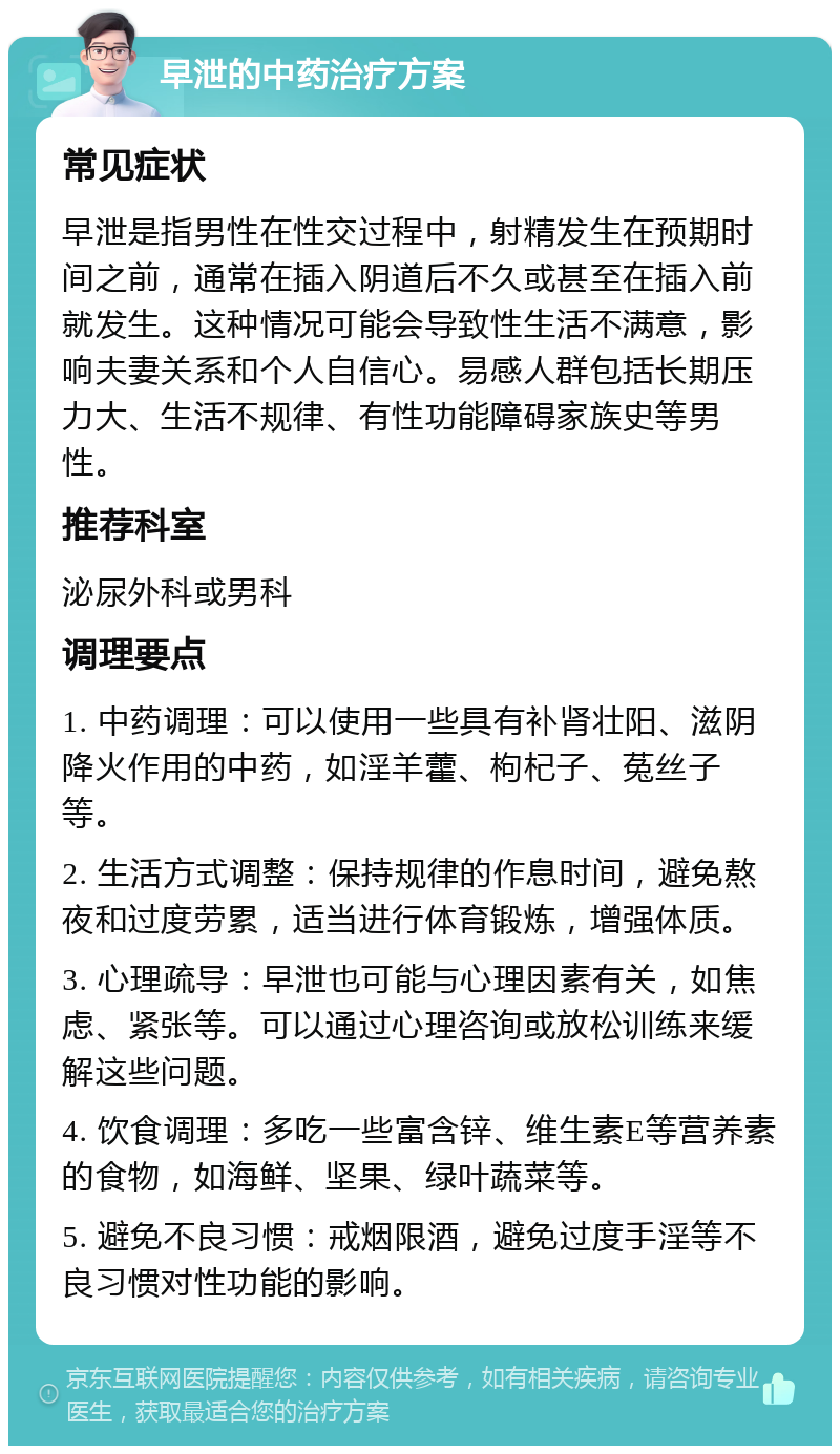 早泄的中药治疗方案 常见症状 早泄是指男性在性交过程中，射精发生在预期时间之前，通常在插入阴道后不久或甚至在插入前就发生。这种情况可能会导致性生活不满意，影响夫妻关系和个人自信心。易感人群包括长期压力大、生活不规律、有性功能障碍家族史等男性。 推荐科室 泌尿外科或男科 调理要点 1. 中药调理：可以使用一些具有补肾壮阳、滋阴降火作用的中药，如淫羊藿、枸杞子、菟丝子等。 2. 生活方式调整：保持规律的作息时间，避免熬夜和过度劳累，适当进行体育锻炼，增强体质。 3. 心理疏导：早泄也可能与心理因素有关，如焦虑、紧张等。可以通过心理咨询或放松训练来缓解这些问题。 4. 饮食调理：多吃一些富含锌、维生素E等营养素的食物，如海鲜、坚果、绿叶蔬菜等。 5. 避免不良习惯：戒烟限酒，避免过度手淫等不良习惯对性功能的影响。