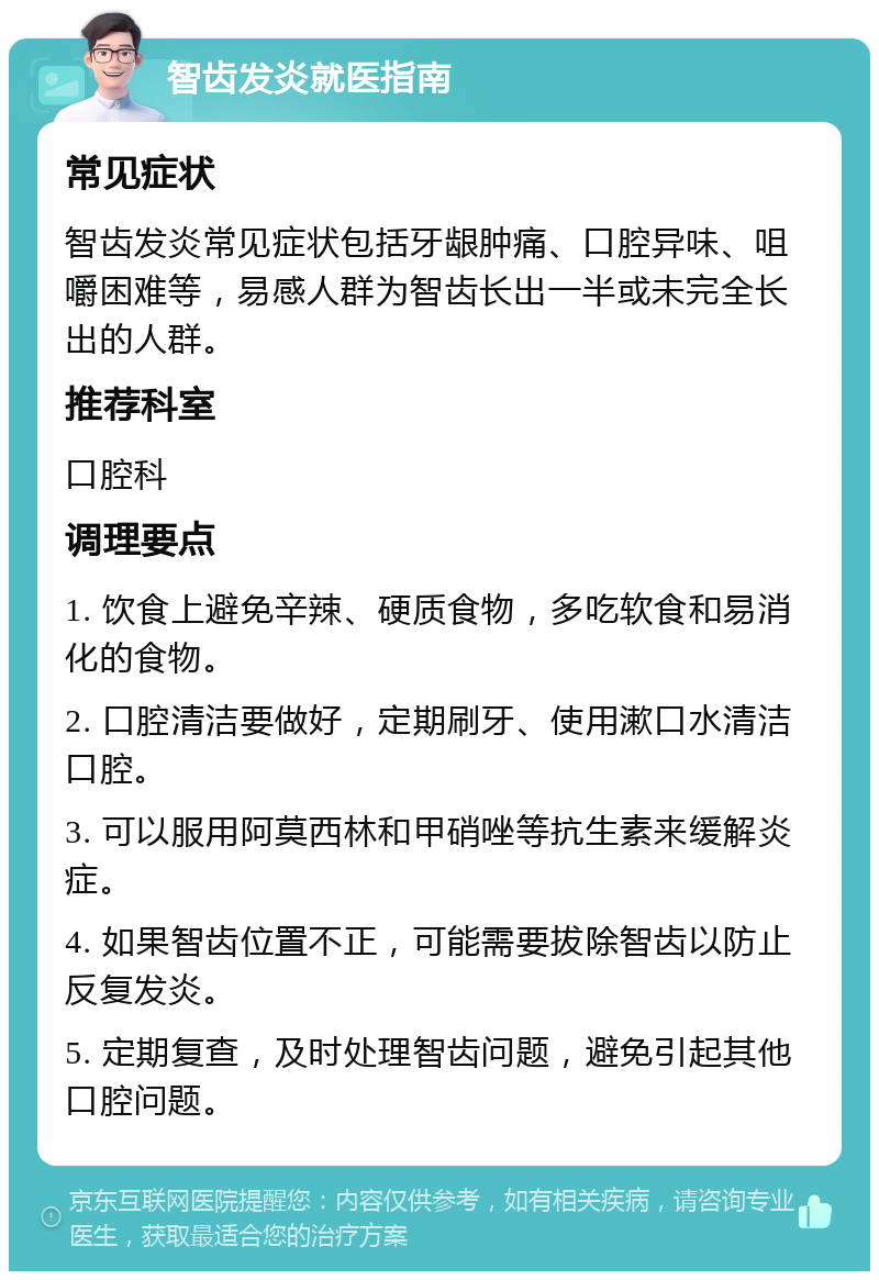 智齿发炎就医指南 常见症状 智齿发炎常见症状包括牙龈肿痛、口腔异味、咀嚼困难等，易感人群为智齿长出一半或未完全长出的人群。 推荐科室 口腔科 调理要点 1. 饮食上避免辛辣、硬质食物，多吃软食和易消化的食物。 2. 口腔清洁要做好，定期刷牙、使用漱口水清洁口腔。 3. 可以服用阿莫西林和甲硝唑等抗生素来缓解炎症。 4. 如果智齿位置不正，可能需要拔除智齿以防止反复发炎。 5. 定期复查，及时处理智齿问题，避免引起其他口腔问题。