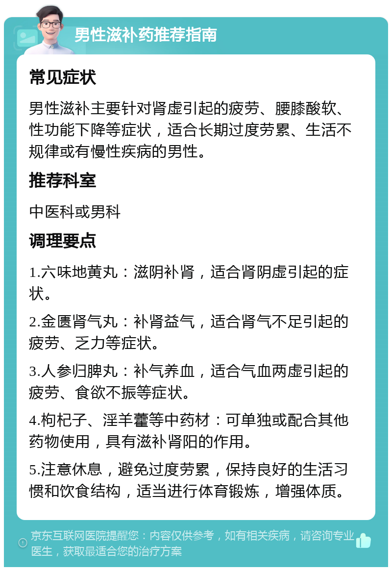 男性滋补药推荐指南 常见症状 男性滋补主要针对肾虚引起的疲劳、腰膝酸软、性功能下降等症状，适合长期过度劳累、生活不规律或有慢性疾病的男性。 推荐科室 中医科或男科 调理要点 1.六味地黄丸：滋阴补肾，适合肾阴虚引起的症状。 2.金匮肾气丸：补肾益气，适合肾气不足引起的疲劳、乏力等症状。 3.人参归脾丸：补气养血，适合气血两虚引起的疲劳、食欲不振等症状。 4.枸杞子、淫羊藿等中药材：可单独或配合其他药物使用，具有滋补肾阳的作用。 5.注意休息，避免过度劳累，保持良好的生活习惯和饮食结构，适当进行体育锻炼，增强体质。