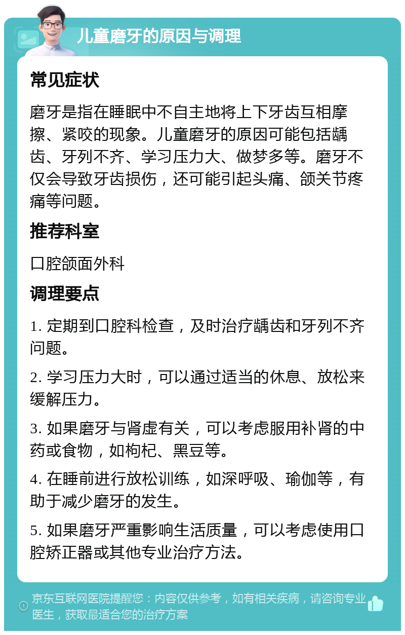 儿童磨牙的原因与调理 常见症状 磨牙是指在睡眠中不自主地将上下牙齿互相摩擦、紧咬的现象。儿童磨牙的原因可能包括龋齿、牙列不齐、学习压力大、做梦多等。磨牙不仅会导致牙齿损伤，还可能引起头痛、颌关节疼痛等问题。 推荐科室 口腔颌面外科 调理要点 1. 定期到口腔科检查，及时治疗龋齿和牙列不齐问题。 2. 学习压力大时，可以通过适当的休息、放松来缓解压力。 3. 如果磨牙与肾虚有关，可以考虑服用补肾的中药或食物，如枸杞、黑豆等。 4. 在睡前进行放松训练，如深呼吸、瑜伽等，有助于减少磨牙的发生。 5. 如果磨牙严重影响生活质量，可以考虑使用口腔矫正器或其他专业治疗方法。