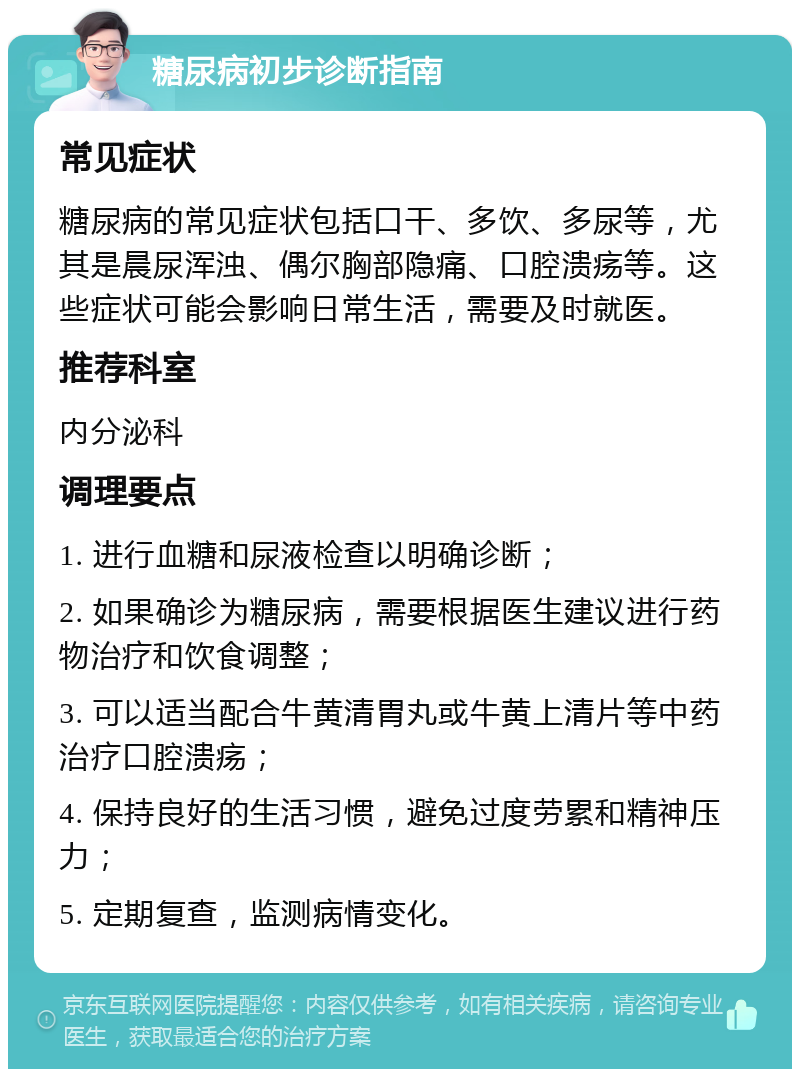 糖尿病初步诊断指南 常见症状 糖尿病的常见症状包括口干、多饮、多尿等，尤其是晨尿浑浊、偶尔胸部隐痛、口腔溃疡等。这些症状可能会影响日常生活，需要及时就医。 推荐科室 内分泌科 调理要点 1. 进行血糖和尿液检查以明确诊断； 2. 如果确诊为糖尿病，需要根据医生建议进行药物治疗和饮食调整； 3. 可以适当配合牛黄清胃丸或牛黄上清片等中药治疗口腔溃疡； 4. 保持良好的生活习惯，避免过度劳累和精神压力； 5. 定期复查，监测病情变化。