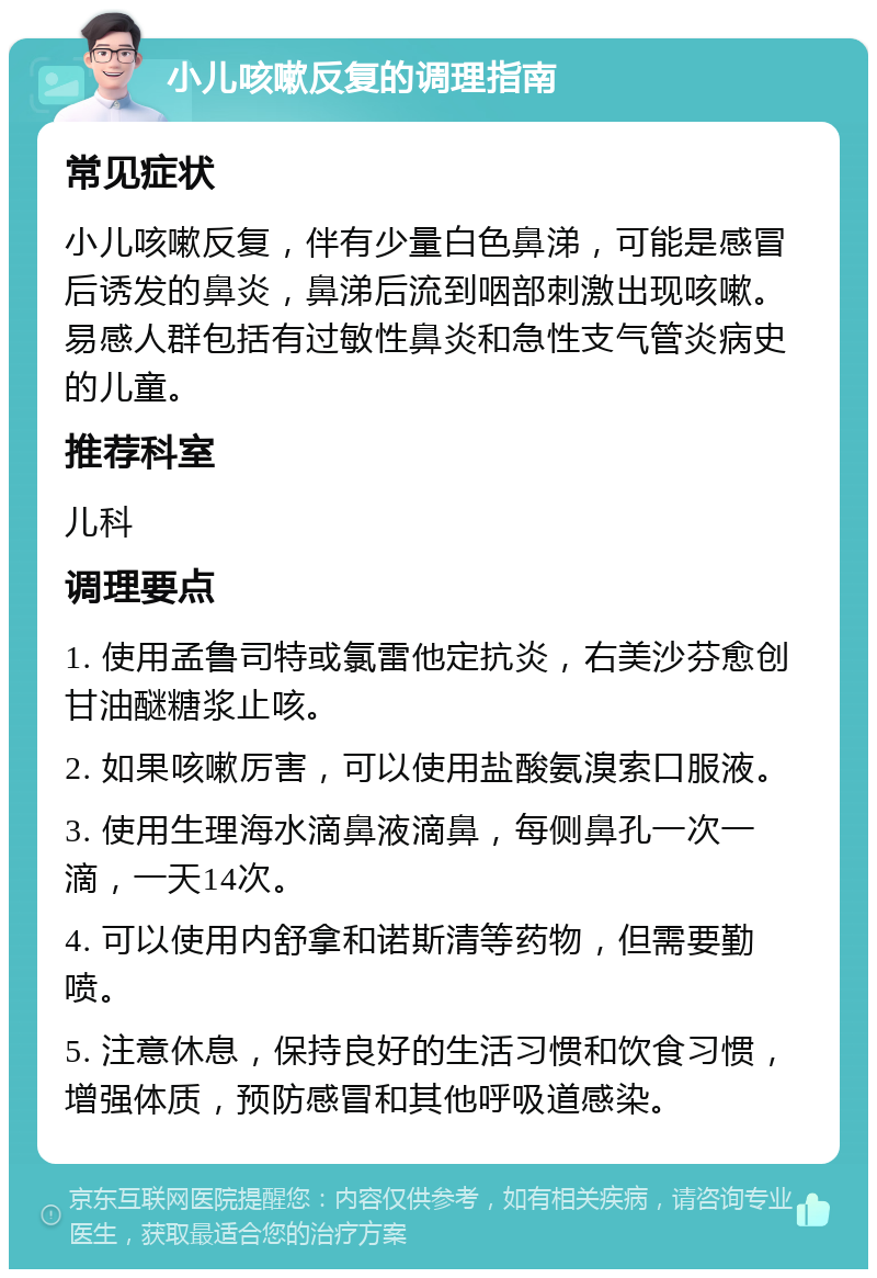 小儿咳嗽反复的调理指南 常见症状 小儿咳嗽反复，伴有少量白色鼻涕，可能是感冒后诱发的鼻炎，鼻涕后流到咽部刺激出现咳嗽。易感人群包括有过敏性鼻炎和急性支气管炎病史的儿童。 推荐科室 儿科 调理要点 1. 使用孟鲁司特或氯雷他定抗炎，右美沙芬愈创甘油醚糖浆止咳。 2. 如果咳嗽厉害，可以使用盐酸氨溴索口服液。 3. 使用生理海水滴鼻液滴鼻，每侧鼻孔一次一滴，一天14次。 4. 可以使用内舒拿和诺斯清等药物，但需要勤喷。 5. 注意休息，保持良好的生活习惯和饮食习惯，增强体质，预防感冒和其他呼吸道感染。