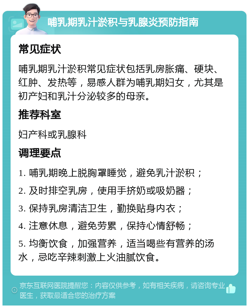 哺乳期乳汁淤积与乳腺炎预防指南 常见症状 哺乳期乳汁淤积常见症状包括乳房胀痛、硬块、红肿、发热等，易感人群为哺乳期妇女，尤其是初产妇和乳汁分泌较多的母亲。 推荐科室 妇产科或乳腺科 调理要点 1. 哺乳期晚上脱胸罩睡觉，避免乳汁淤积； 2. 及时排空乳房，使用手挤奶或吸奶器； 3. 保持乳房清洁卫生，勤换贴身内衣； 4. 注意休息，避免劳累，保持心情舒畅； 5. 均衡饮食，加强营养，适当喝些有营养的汤水，忌吃辛辣刺激上火油腻饮食。