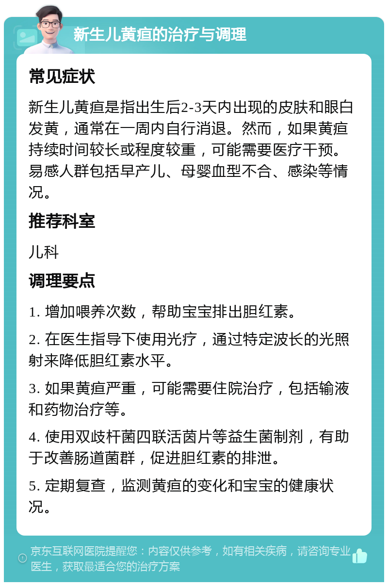 新生儿黄疸的治疗与调理 常见症状 新生儿黄疸是指出生后2-3天内出现的皮肤和眼白发黄，通常在一周内自行消退。然而，如果黄疸持续时间较长或程度较重，可能需要医疗干预。易感人群包括早产儿、母婴血型不合、感染等情况。 推荐科室 儿科 调理要点 1. 增加喂养次数，帮助宝宝排出胆红素。 2. 在医生指导下使用光疗，通过特定波长的光照射来降低胆红素水平。 3. 如果黄疸严重，可能需要住院治疗，包括输液和药物治疗等。 4. 使用双歧杆菌四联活茵片等益生菌制剂，有助于改善肠道菌群，促进胆红素的排泄。 5. 定期复查，监测黄疸的变化和宝宝的健康状况。