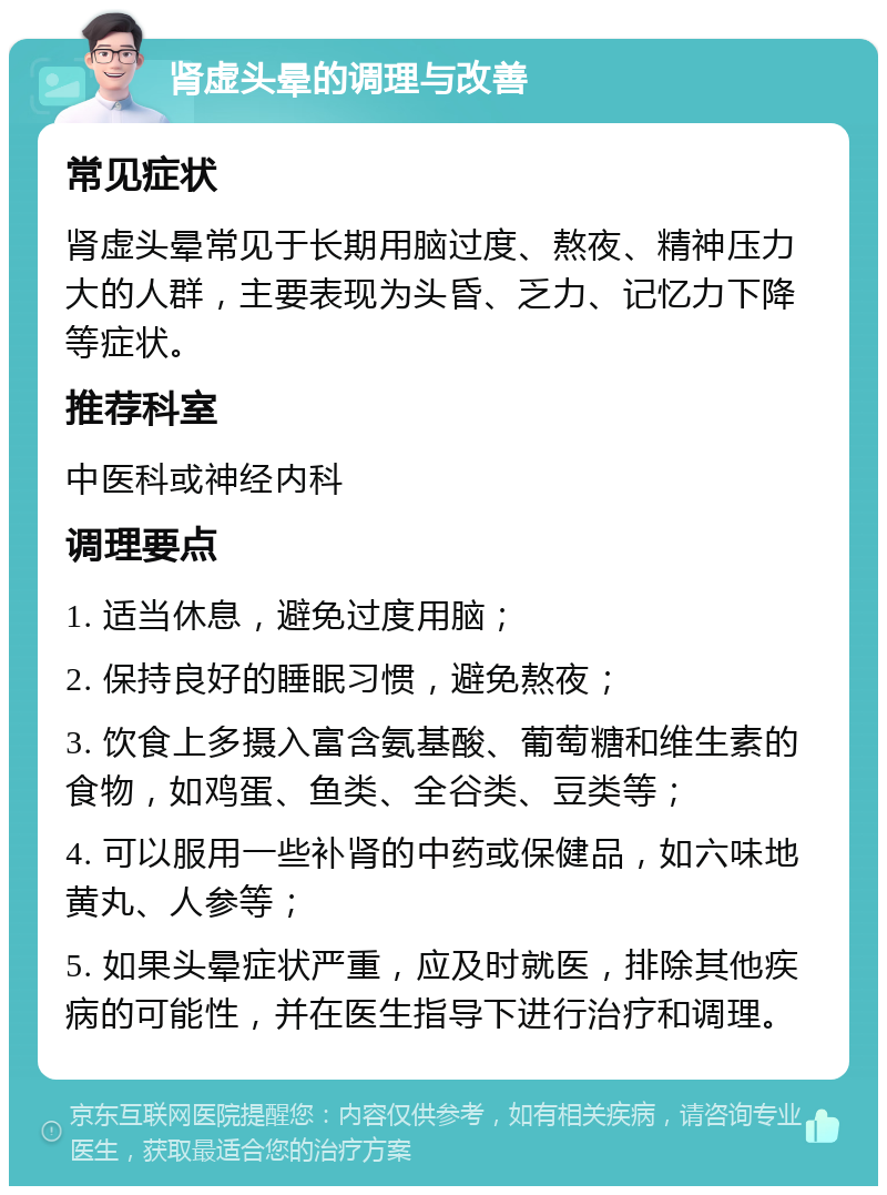 肾虚头晕的调理与改善 常见症状 肾虚头晕常见于长期用脑过度、熬夜、精神压力大的人群，主要表现为头昏、乏力、记忆力下降等症状。 推荐科室 中医科或神经内科 调理要点 1. 适当休息，避免过度用脑； 2. 保持良好的睡眠习惯，避免熬夜； 3. 饮食上多摄入富含氨基酸、葡萄糖和维生素的食物，如鸡蛋、鱼类、全谷类、豆类等； 4. 可以服用一些补肾的中药或保健品，如六味地黄丸、人参等； 5. 如果头晕症状严重，应及时就医，排除其他疾病的可能性，并在医生指导下进行治疗和调理。