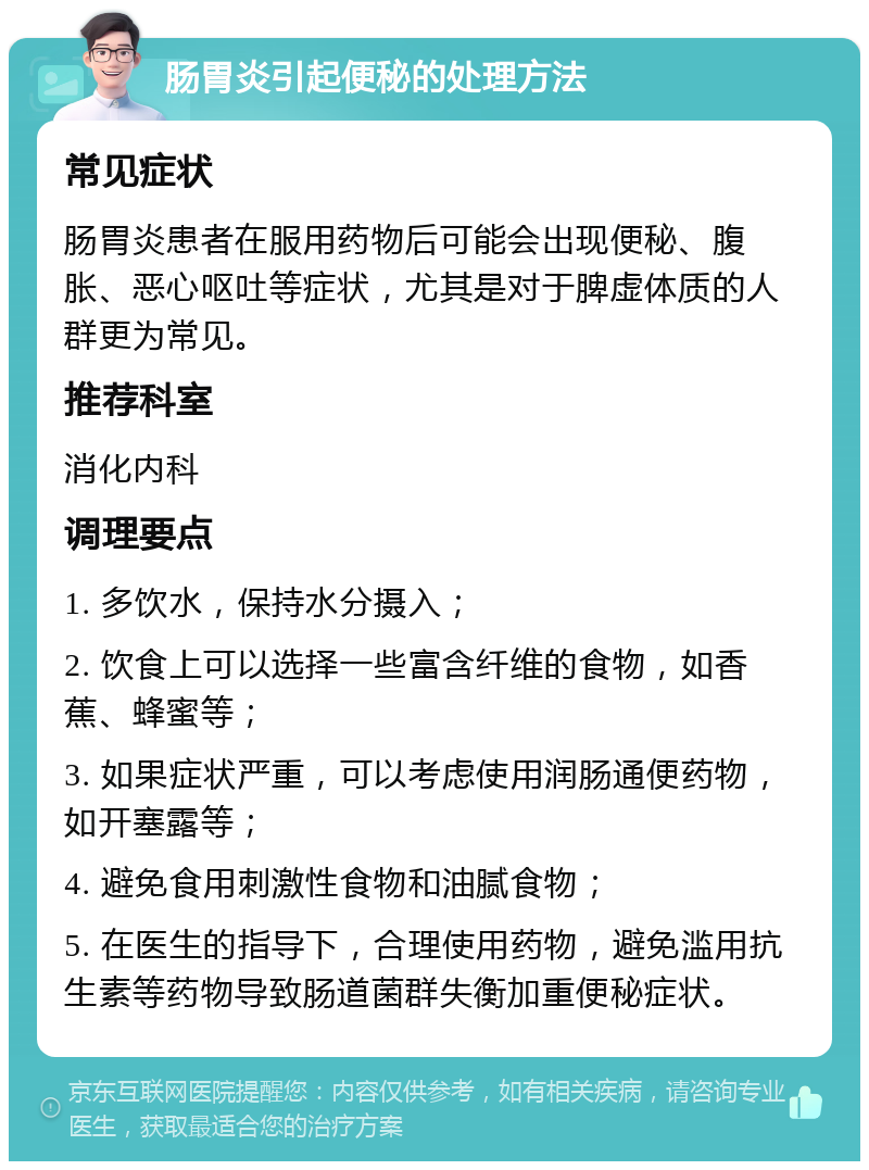 肠胃炎引起便秘的处理方法 常见症状 肠胃炎患者在服用药物后可能会出现便秘、腹胀、恶心呕吐等症状，尤其是对于脾虚体质的人群更为常见。 推荐科室 消化内科 调理要点 1. 多饮水，保持水分摄入； 2. 饮食上可以选择一些富含纤维的食物，如香蕉、蜂蜜等； 3. 如果症状严重，可以考虑使用润肠通便药物，如开塞露等； 4. 避免食用刺激性食物和油腻食物； 5. 在医生的指导下，合理使用药物，避免滥用抗生素等药物导致肠道菌群失衡加重便秘症状。