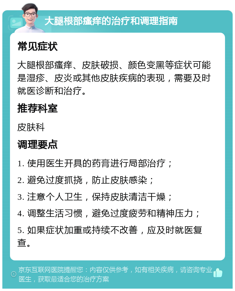 大腿根部瘙痒的治疗和调理指南 常见症状 大腿根部瘙痒、皮肤破损、颜色变黑等症状可能是湿疹、皮炎或其他皮肤疾病的表现，需要及时就医诊断和治疗。 推荐科室 皮肤科 调理要点 1. 使用医生开具的药膏进行局部治疗； 2. 避免过度抓挠，防止皮肤感染； 3. 注意个人卫生，保持皮肤清洁干燥； 4. 调整生活习惯，避免过度疲劳和精神压力； 5. 如果症状加重或持续不改善，应及时就医复查。