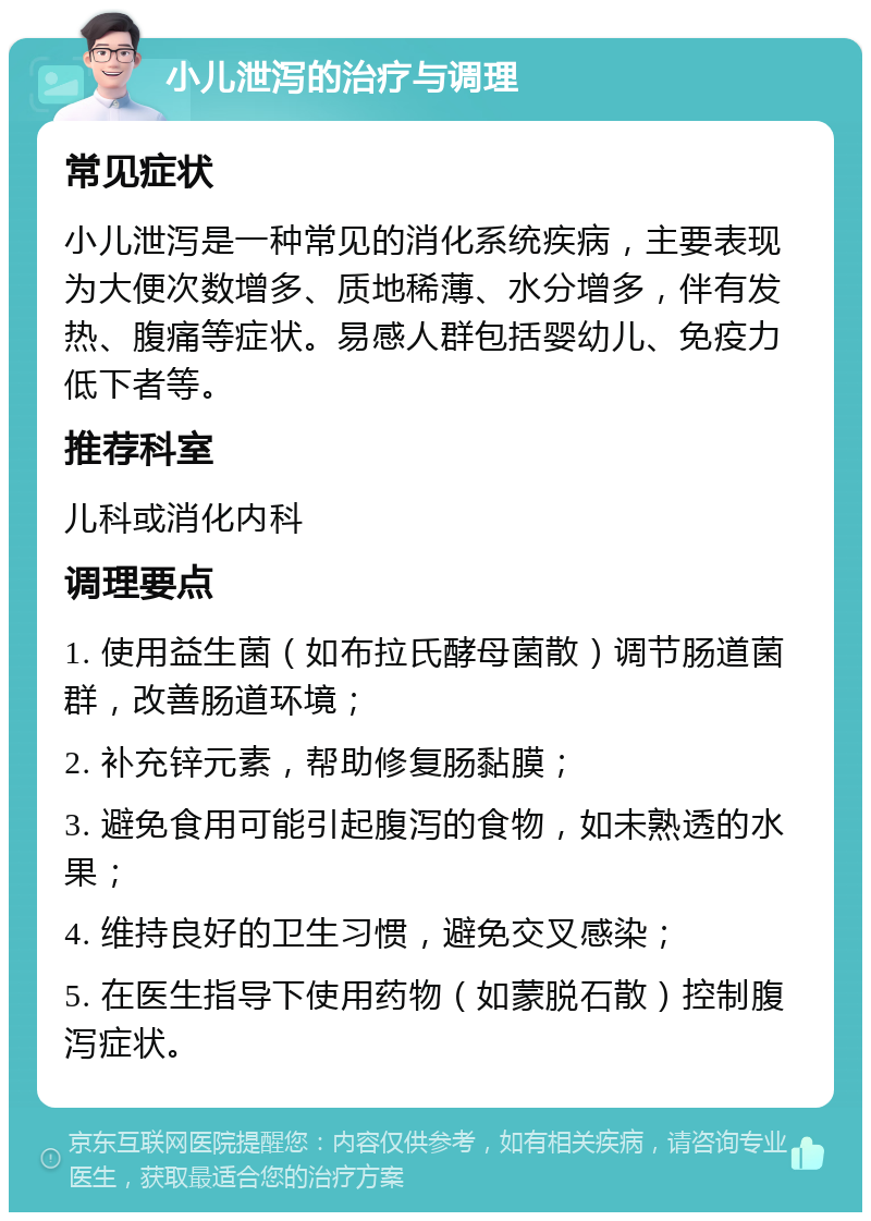 小儿泄泻的治疗与调理 常见症状 小儿泄泻是一种常见的消化系统疾病，主要表现为大便次数增多、质地稀薄、水分增多，伴有发热、腹痛等症状。易感人群包括婴幼儿、免疫力低下者等。 推荐科室 儿科或消化内科 调理要点 1. 使用益生菌（如布拉氏酵母菌散）调节肠道菌群，改善肠道环境； 2. 补充锌元素，帮助修复肠黏膜； 3. 避免食用可能引起腹泻的食物，如未熟透的水果； 4. 维持良好的卫生习惯，避免交叉感染； 5. 在医生指导下使用药物（如蒙脱石散）控制腹泻症状。