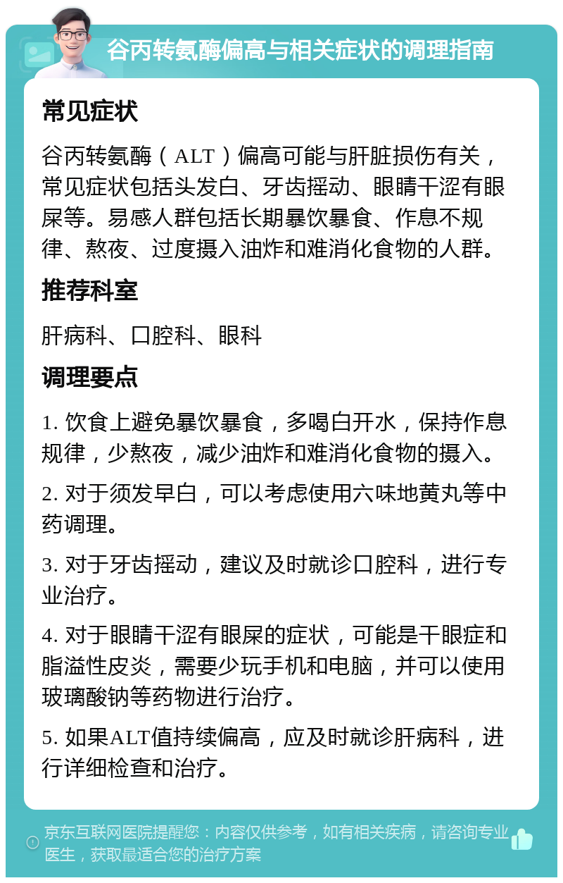 谷丙转氨酶偏高与相关症状的调理指南 常见症状 谷丙转氨酶（ALT）偏高可能与肝脏损伤有关，常见症状包括头发白、牙齿摇动、眼睛干涩有眼屎等。易感人群包括长期暴饮暴食、作息不规律、熬夜、过度摄入油炸和难消化食物的人群。 推荐科室 肝病科、口腔科、眼科 调理要点 1. 饮食上避免暴饮暴食，多喝白开水，保持作息规律，少熬夜，减少油炸和难消化食物的摄入。 2. 对于须发早白，可以考虑使用六味地黄丸等中药调理。 3. 对于牙齿摇动，建议及时就诊口腔科，进行专业治疗。 4. 对于眼睛干涩有眼屎的症状，可能是干眼症和脂溢性皮炎，需要少玩手机和电脑，并可以使用玻璃酸钠等药物进行治疗。 5. 如果ALT值持续偏高，应及时就诊肝病科，进行详细检查和治疗。