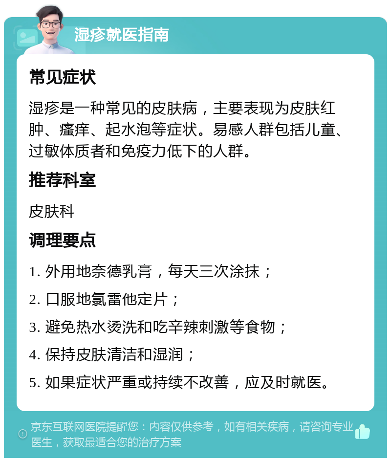 湿疹就医指南 常见症状 湿疹是一种常见的皮肤病，主要表现为皮肤红肿、瘙痒、起水泡等症状。易感人群包括儿童、过敏体质者和免疫力低下的人群。 推荐科室 皮肤科 调理要点 1. 外用地奈德乳膏，每天三次涂抹； 2. 口服地氯雷他定片； 3. 避免热水烫洗和吃辛辣刺激等食物； 4. 保持皮肤清洁和湿润； 5. 如果症状严重或持续不改善，应及时就医。