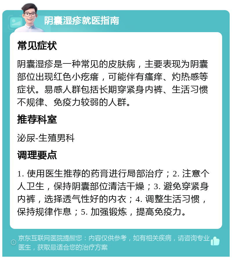 阴囊湿疹就医指南 常见症状 阴囊湿疹是一种常见的皮肤病，主要表现为阴囊部位出现红色小疙瘩，可能伴有瘙痒、灼热感等症状。易感人群包括长期穿紧身内裤、生活习惯不规律、免疫力较弱的人群。 推荐科室 泌尿-生殖男科 调理要点 1. 使用医生推荐的药膏进行局部治疗；2. 注意个人卫生，保持阴囊部位清洁干燥；3. 避免穿紧身内裤，选择透气性好的内衣；4. 调整生活习惯，保持规律作息；5. 加强锻炼，提高免疫力。