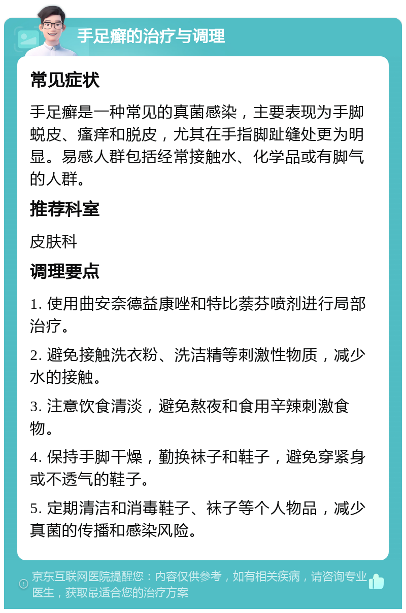 手足癣的治疗与调理 常见症状 手足癣是一种常见的真菌感染，主要表现为手脚蜕皮、瘙痒和脱皮，尤其在手指脚趾缝处更为明显。易感人群包括经常接触水、化学品或有脚气的人群。 推荐科室 皮肤科 调理要点 1. 使用曲安奈德益康唑和特比萘芬喷剂进行局部治疗。 2. 避免接触洗衣粉、洗洁精等刺激性物质，减少水的接触。 3. 注意饮食清淡，避免熬夜和食用辛辣刺激食物。 4. 保持手脚干燥，勤换袜子和鞋子，避免穿紧身或不透气的鞋子。 5. 定期清洁和消毒鞋子、袜子等个人物品，减少真菌的传播和感染风险。