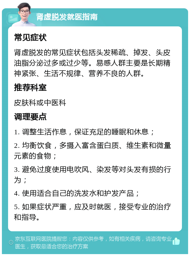 肾虚脱发就医指南 常见症状 肾虚脱发的常见症状包括头发稀疏、掉发、头皮油脂分泌过多或过少等。易感人群主要是长期精神紧张、生活不规律、营养不良的人群。 推荐科室 皮肤科或中医科 调理要点 1. 调整生活作息，保证充足的睡眠和休息； 2. 均衡饮食，多摄入富含蛋白质、维生素和微量元素的食物； 3. 避免过度使用电吹风、染发等对头发有损的行为； 4. 使用适合自己的洗发水和护发产品； 5. 如果症状严重，应及时就医，接受专业的治疗和指导。