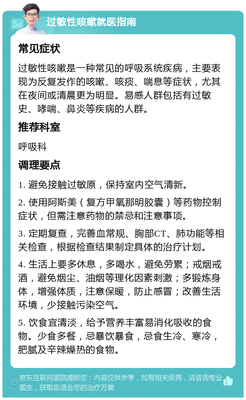 过敏性咳嗽就医指南 常见症状 过敏性咳嗽是一种常见的呼吸系统疾病，主要表现为反复发作的咳嗽、咳痰、喘息等症状，尤其在夜间或清晨更为明显。易感人群包括有过敏史、哮喘、鼻炎等疾病的人群。 推荐科室 呼吸科 调理要点 1. 避免接触过敏原，保持室内空气清新。 2. 使用阿斯美（复方甲氧那明胶囊）等药物控制症状，但需注意药物的禁忌和注意事项。 3. 定期复查，完善血常规、胸部CT、肺功能等相关检查，根据检查结果制定具体的治疗计划。 4. 生活上要多休息，多喝水，避免劳累；戒烟戒酒，避免烟尘、油烟等理化因素刺激；多锻炼身体，增强体质，注意保暖，防止感冒；改善生活环境，少接触污染空气。 5. 饮食宜清淡，给予营养丰富易消化吸收的食物。少食多餐，忌暴饮暴食，忌食生冷、寒冷，肥腻及辛辣燥热的食物。