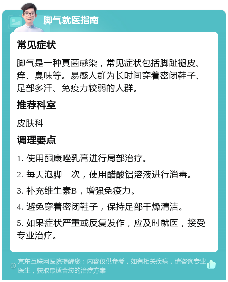 脚气就医指南 常见症状 脚气是一种真菌感染，常见症状包括脚趾褪皮、痒、臭味等。易感人群为长时间穿着密闭鞋子、足部多汗、免疫力较弱的人群。 推荐科室 皮肤科 调理要点 1. 使用酮康唑乳膏进行局部治疗。 2. 每天泡脚一次，使用醋酸铝溶液进行消毒。 3. 补充维生素B，增强免疫力。 4. 避免穿着密闭鞋子，保持足部干燥清洁。 5. 如果症状严重或反复发作，应及时就医，接受专业治疗。