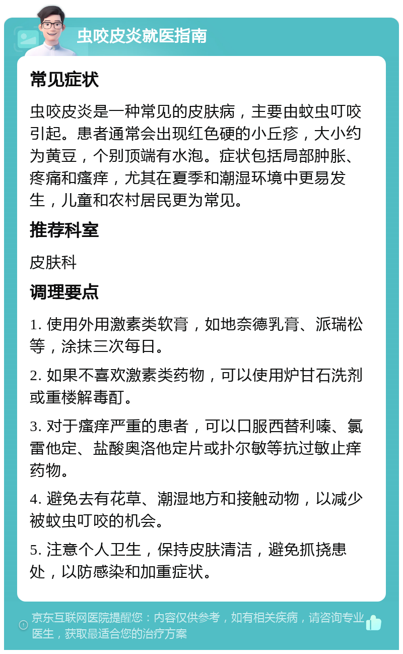 虫咬皮炎就医指南 常见症状 虫咬皮炎是一种常见的皮肤病，主要由蚊虫叮咬引起。患者通常会出现红色硬的小丘疹，大小约为黄豆，个别顶端有水泡。症状包括局部肿胀、疼痛和瘙痒，尤其在夏季和潮湿环境中更易发生，儿童和农村居民更为常见。 推荐科室 皮肤科 调理要点 1. 使用外用激素类软膏，如地奈德乳膏、派瑞松等，涂抹三次每日。 2. 如果不喜欢激素类药物，可以使用炉甘石洗剂或重楼解毒酊。 3. 对于瘙痒严重的患者，可以口服西替利嗪、氯雷他定、盐酸奥洛他定片或扑尔敏等抗过敏止痒药物。 4. 避免去有花草、潮湿地方和接触动物，以减少被蚊虫叮咬的机会。 5. 注意个人卫生，保持皮肤清洁，避免抓挠患处，以防感染和加重症状。