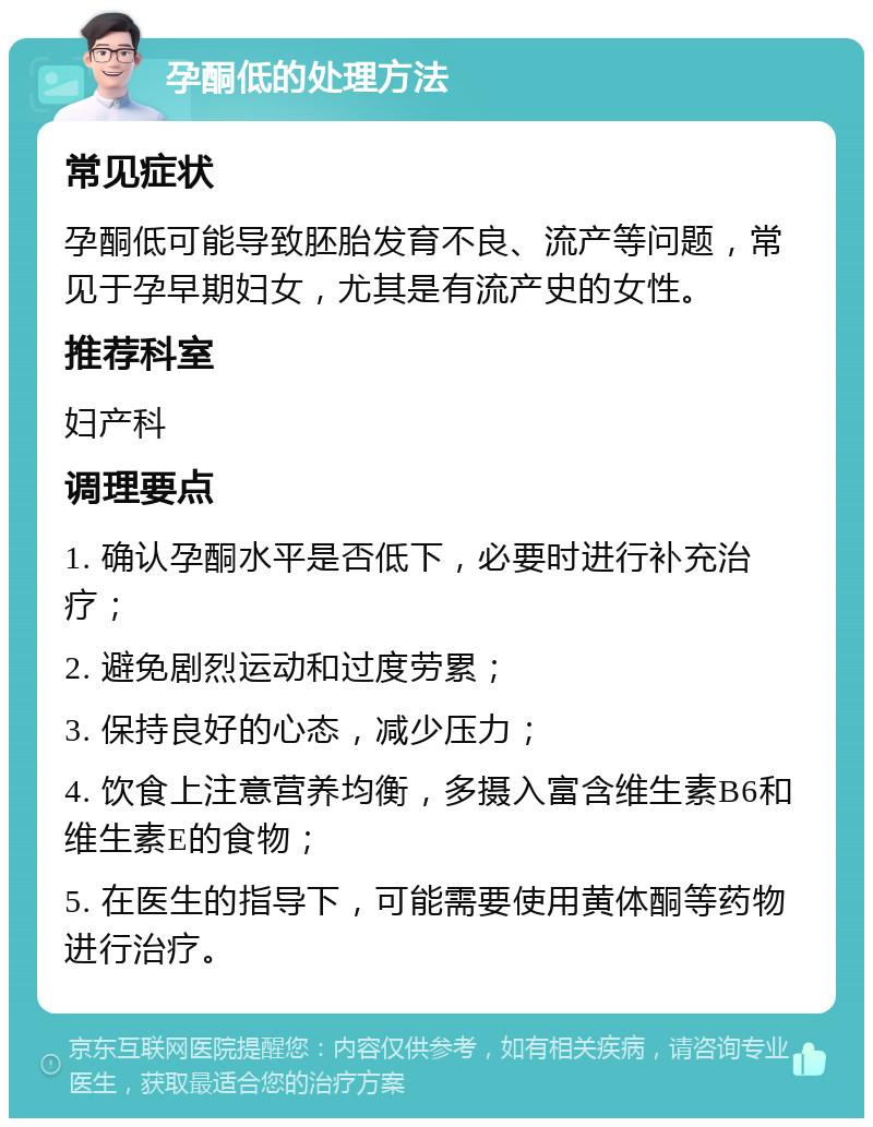 孕酮低的处理方法 常见症状 孕酮低可能导致胚胎发育不良、流产等问题，常见于孕早期妇女，尤其是有流产史的女性。 推荐科室 妇产科 调理要点 1. 确认孕酮水平是否低下，必要时进行补充治疗； 2. 避免剧烈运动和过度劳累； 3. 保持良好的心态，减少压力； 4. 饮食上注意营养均衡，多摄入富含维生素B6和维生素E的食物； 5. 在医生的指导下，可能需要使用黄体酮等药物进行治疗。