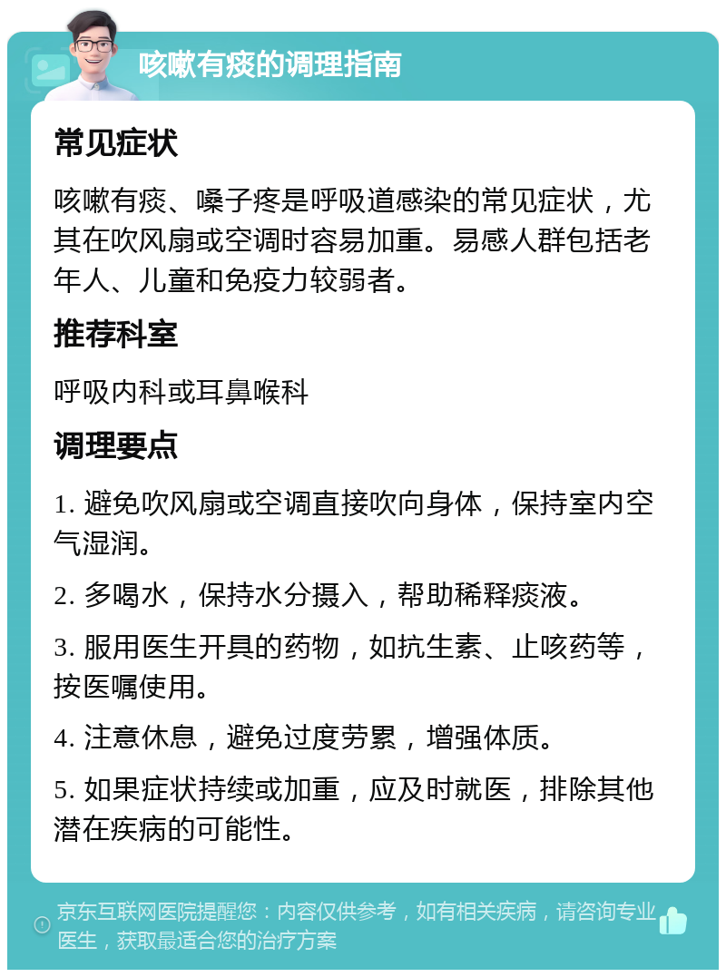 咳嗽有痰的调理指南 常见症状 咳嗽有痰、嗓子疼是呼吸道感染的常见症状，尤其在吹风扇或空调时容易加重。易感人群包括老年人、儿童和免疫力较弱者。 推荐科室 呼吸内科或耳鼻喉科 调理要点 1. 避免吹风扇或空调直接吹向身体，保持室内空气湿润。 2. 多喝水，保持水分摄入，帮助稀释痰液。 3. 服用医生开具的药物，如抗生素、止咳药等，按医嘱使用。 4. 注意休息，避免过度劳累，增强体质。 5. 如果症状持续或加重，应及时就医，排除其他潜在疾病的可能性。