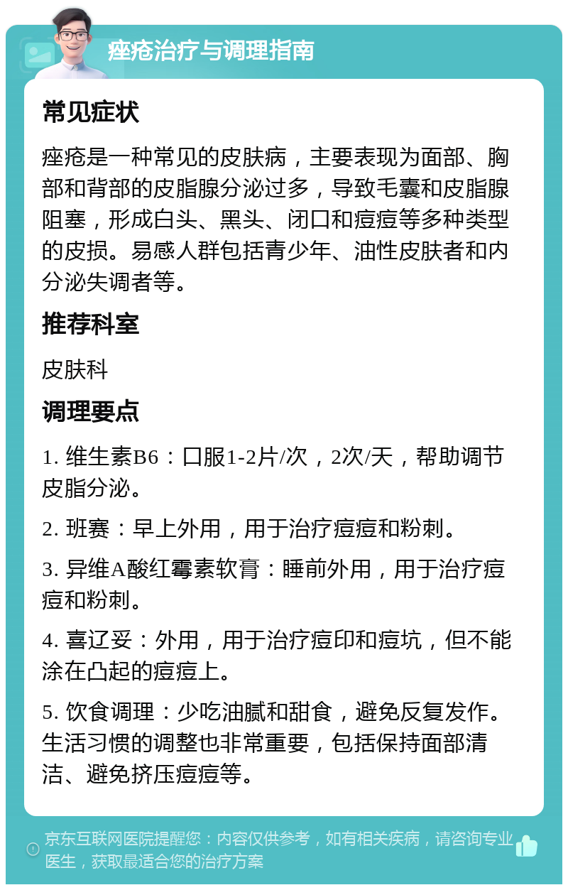 痤疮治疗与调理指南 常见症状 痤疮是一种常见的皮肤病，主要表现为面部、胸部和背部的皮脂腺分泌过多，导致毛囊和皮脂腺阻塞，形成白头、黑头、闭口和痘痘等多种类型的皮损。易感人群包括青少年、油性皮肤者和内分泌失调者等。 推荐科室 皮肤科 调理要点 1. 维生素B6：口服1-2片/次，2次/天，帮助调节皮脂分泌。 2. 班赛：早上外用，用于治疗痘痘和粉刺。 3. 异维A酸红霉素软膏：睡前外用，用于治疗痘痘和粉刺。 4. 喜辽妥：外用，用于治疗痘印和痘坑，但不能涂在凸起的痘痘上。 5. 饮食调理：少吃油腻和甜食，避免反复发作。生活习惯的调整也非常重要，包括保持面部清洁、避免挤压痘痘等。