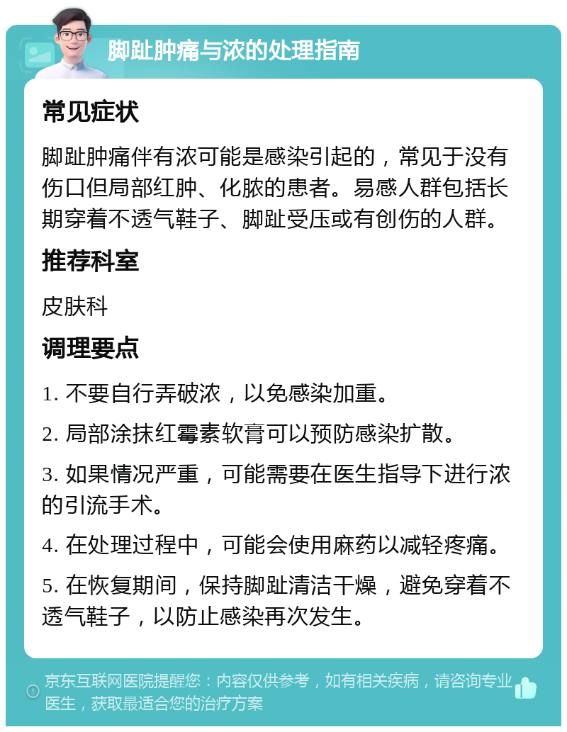 脚趾肿痛与浓的处理指南 常见症状 脚趾肿痛伴有浓可能是感染引起的，常见于没有伤口但局部红肿、化脓的患者。易感人群包括长期穿着不透气鞋子、脚趾受压或有创伤的人群。 推荐科室 皮肤科 调理要点 1. 不要自行弄破浓，以免感染加重。 2. 局部涂抹红霉素软膏可以预防感染扩散。 3. 如果情况严重，可能需要在医生指导下进行浓的引流手术。 4. 在处理过程中，可能会使用麻药以减轻疼痛。 5. 在恢复期间，保持脚趾清洁干燥，避免穿着不透气鞋子，以防止感染再次发生。