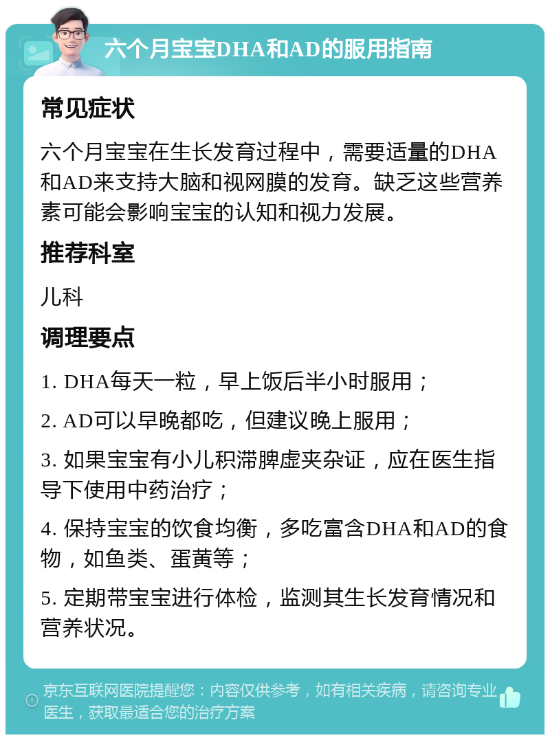 六个月宝宝DHA和AD的服用指南 常见症状 六个月宝宝在生长发育过程中，需要适量的DHA和AD来支持大脑和视网膜的发育。缺乏这些营养素可能会影响宝宝的认知和视力发展。 推荐科室 儿科 调理要点 1. DHA每天一粒，早上饭后半小时服用； 2. AD可以早晚都吃，但建议晚上服用； 3. 如果宝宝有小儿积滞脾虚夹杂证，应在医生指导下使用中药治疗； 4. 保持宝宝的饮食均衡，多吃富含DHA和AD的食物，如鱼类、蛋黄等； 5. 定期带宝宝进行体检，监测其生长发育情况和营养状况。