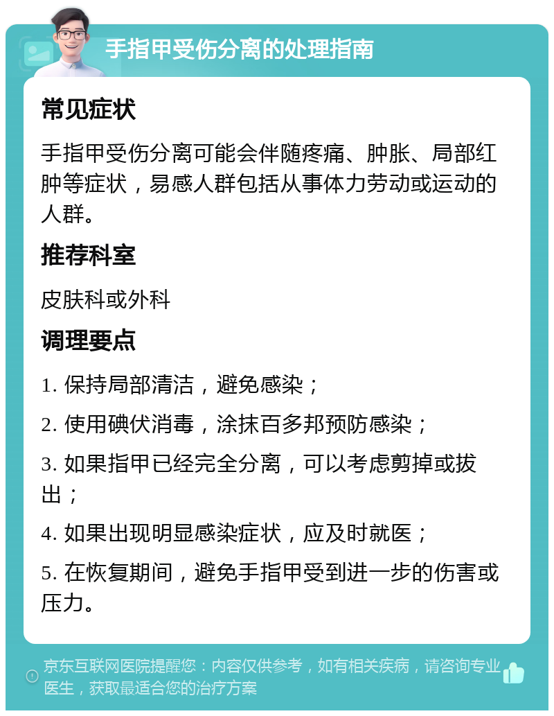 手指甲受伤分离的处理指南 常见症状 手指甲受伤分离可能会伴随疼痛、肿胀、局部红肿等症状，易感人群包括从事体力劳动或运动的人群。 推荐科室 皮肤科或外科 调理要点 1. 保持局部清洁，避免感染； 2. 使用碘伏消毒，涂抹百多邦预防感染； 3. 如果指甲已经完全分离，可以考虑剪掉或拔出； 4. 如果出现明显感染症状，应及时就医； 5. 在恢复期间，避免手指甲受到进一步的伤害或压力。