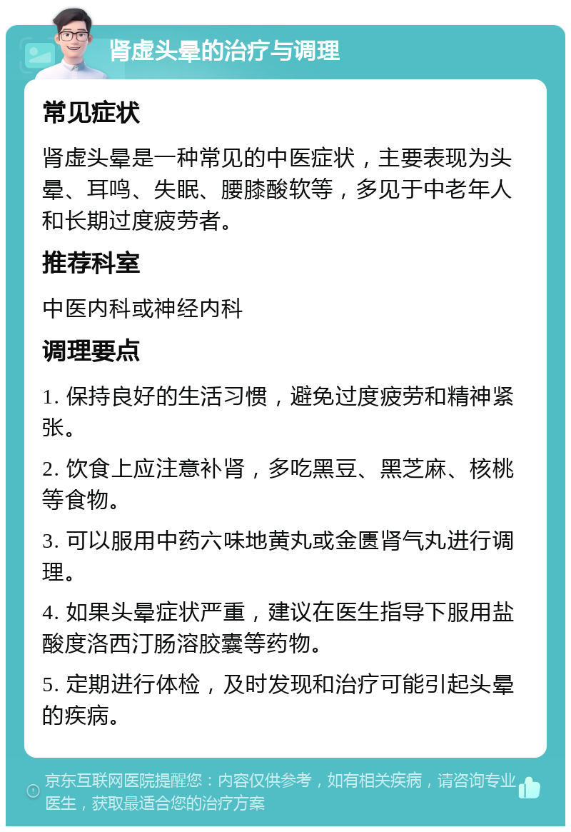 肾虚头晕的治疗与调理 常见症状 肾虚头晕是一种常见的中医症状，主要表现为头晕、耳鸣、失眠、腰膝酸软等，多见于中老年人和长期过度疲劳者。 推荐科室 中医内科或神经内科 调理要点 1. 保持良好的生活习惯，避免过度疲劳和精神紧张。 2. 饮食上应注意补肾，多吃黑豆、黑芝麻、核桃等食物。 3. 可以服用中药六味地黄丸或金匮肾气丸进行调理。 4. 如果头晕症状严重，建议在医生指导下服用盐酸度洛西汀肠溶胶囊等药物。 5. 定期进行体检，及时发现和治疗可能引起头晕的疾病。