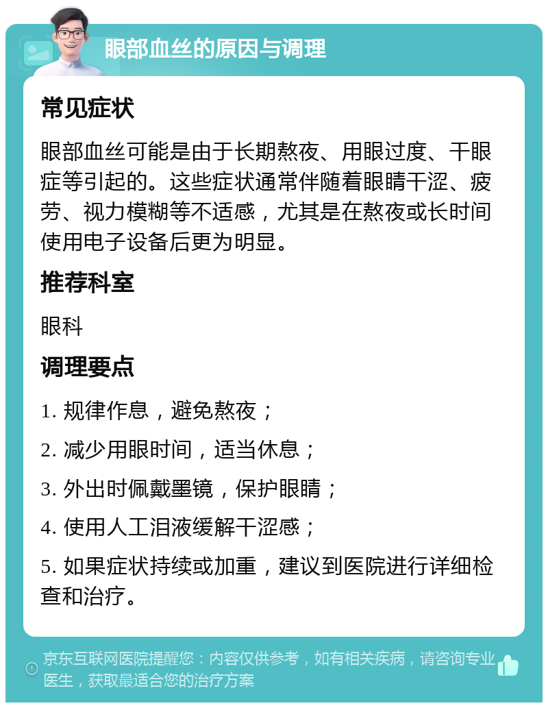 眼部血丝的原因与调理 常见症状 眼部血丝可能是由于长期熬夜、用眼过度、干眼症等引起的。这些症状通常伴随着眼睛干涩、疲劳、视力模糊等不适感，尤其是在熬夜或长时间使用电子设备后更为明显。 推荐科室 眼科 调理要点 1. 规律作息，避免熬夜； 2. 减少用眼时间，适当休息； 3. 外出时佩戴墨镜，保护眼睛； 4. 使用人工泪液缓解干涩感； 5. 如果症状持续或加重，建议到医院进行详细检查和治疗。