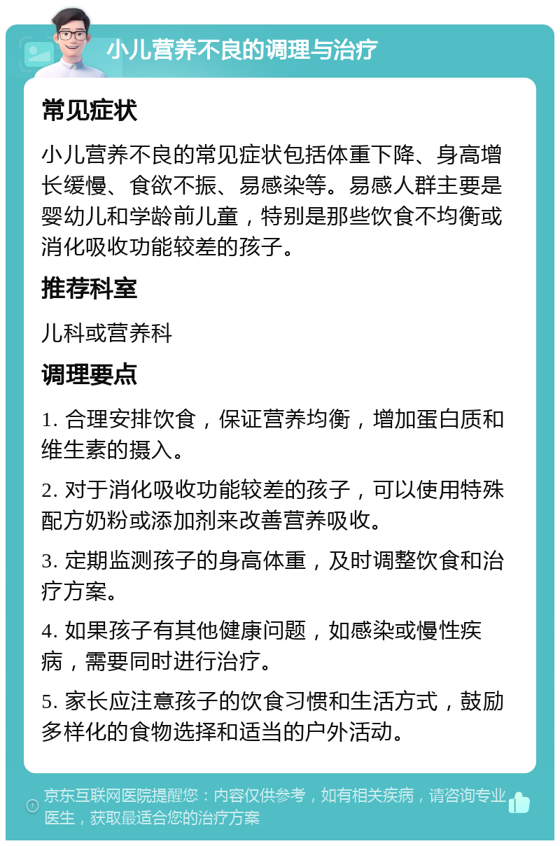 小儿营养不良的调理与治疗 常见症状 小儿营养不良的常见症状包括体重下降、身高增长缓慢、食欲不振、易感染等。易感人群主要是婴幼儿和学龄前儿童，特别是那些饮食不均衡或消化吸收功能较差的孩子。 推荐科室 儿科或营养科 调理要点 1. 合理安排饮食，保证营养均衡，增加蛋白质和维生素的摄入。 2. 对于消化吸收功能较差的孩子，可以使用特殊配方奶粉或添加剂来改善营养吸收。 3. 定期监测孩子的身高体重，及时调整饮食和治疗方案。 4. 如果孩子有其他健康问题，如感染或慢性疾病，需要同时进行治疗。 5. 家长应注意孩子的饮食习惯和生活方式，鼓励多样化的食物选择和适当的户外活动。