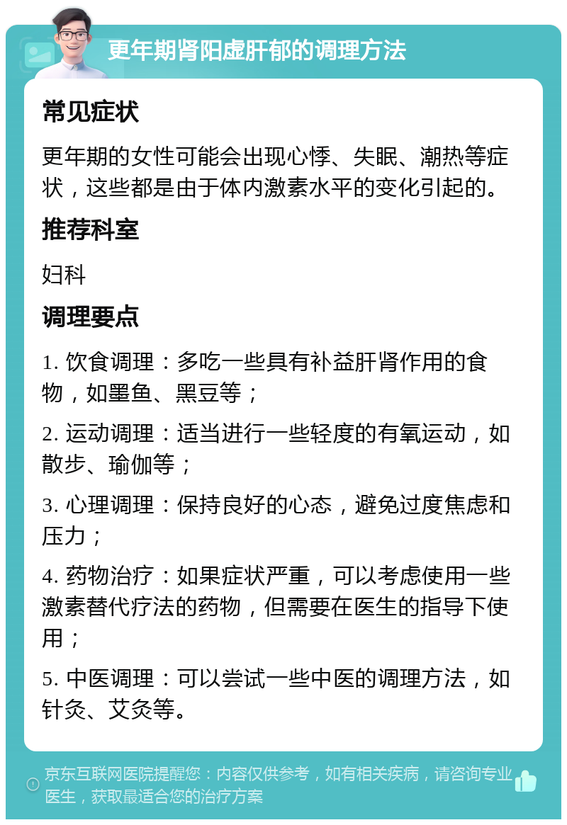 更年期肾阳虚肝郁的调理方法 常见症状 更年期的女性可能会出现心悸、失眠、潮热等症状，这些都是由于体内激素水平的变化引起的。 推荐科室 妇科 调理要点 1. 饮食调理：多吃一些具有补益肝肾作用的食物，如墨鱼、黑豆等； 2. 运动调理：适当进行一些轻度的有氧运动，如散步、瑜伽等； 3. 心理调理：保持良好的心态，避免过度焦虑和压力； 4. 药物治疗：如果症状严重，可以考虑使用一些激素替代疗法的药物，但需要在医生的指导下使用； 5. 中医调理：可以尝试一些中医的调理方法，如针灸、艾灸等。