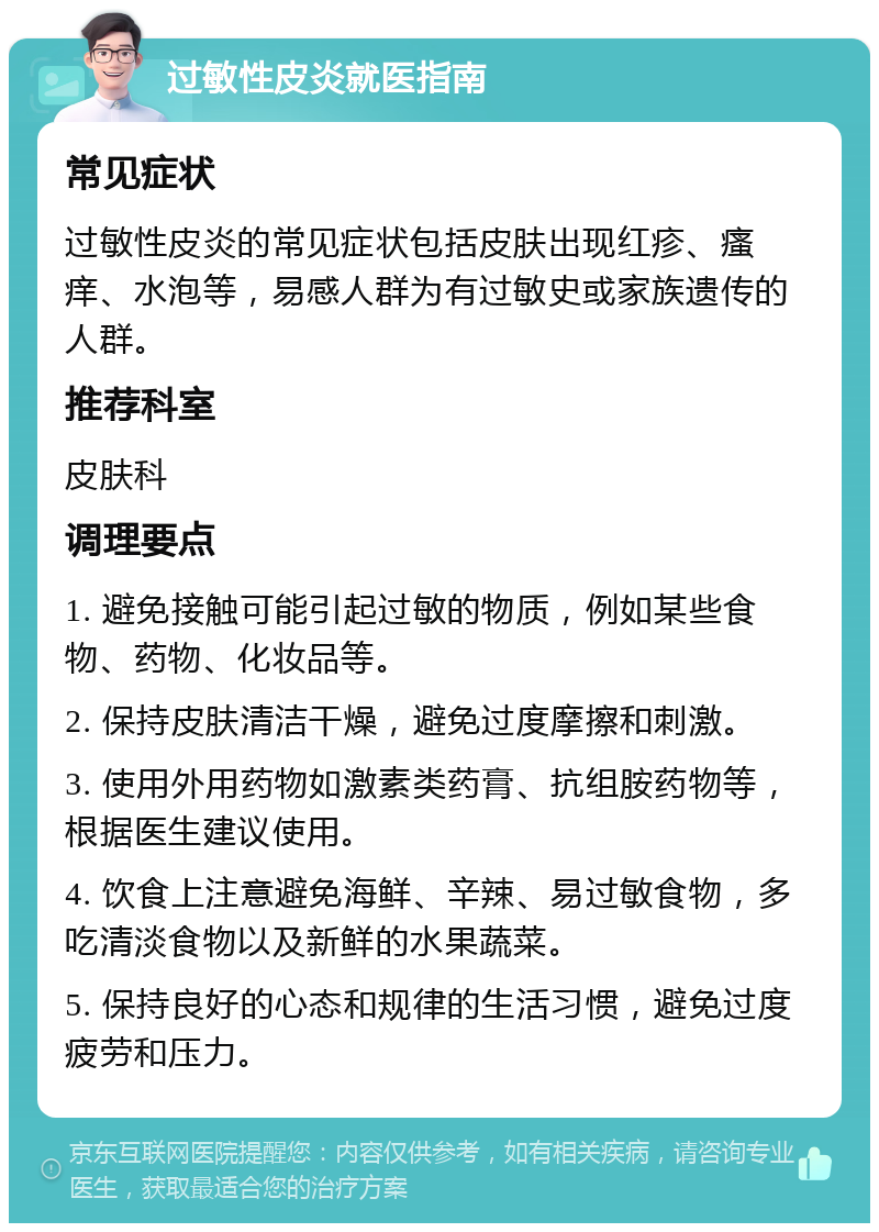 过敏性皮炎就医指南 常见症状 过敏性皮炎的常见症状包括皮肤出现红疹、瘙痒、水泡等，易感人群为有过敏史或家族遗传的人群。 推荐科室 皮肤科 调理要点 1. 避免接触可能引起过敏的物质，例如某些食物、药物、化妆品等。 2. 保持皮肤清洁干燥，避免过度摩擦和刺激。 3. 使用外用药物如激素类药膏、抗组胺药物等，根据医生建议使用。 4. 饮食上注意避免海鲜、辛辣、易过敏食物，多吃清淡食物以及新鲜的水果蔬菜。 5. 保持良好的心态和规律的生活习惯，避免过度疲劳和压力。