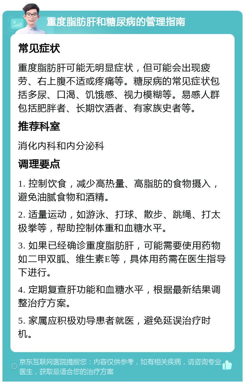 重度脂肪肝和糖尿病的管理指南 常见症状 重度脂肪肝可能无明显症状，但可能会出现疲劳、右上腹不适或疼痛等。糖尿病的常见症状包括多尿、口渴、饥饿感、视力模糊等。易感人群包括肥胖者、长期饮酒者、有家族史者等。 推荐科室 消化内科和内分泌科 调理要点 1. 控制饮食，减少高热量、高脂肪的食物摄入，避免油腻食物和酒精。 2. 适量运动，如游泳、打球、散步、跳绳、打太极拳等，帮助控制体重和血糖水平。 3. 如果已经确诊重度脂肪肝，可能需要使用药物如二甲双胍、维生素E等，具体用药需在医生指导下进行。 4. 定期复查肝功能和血糖水平，根据最新结果调整治疗方案。 5. 家属应积极劝导患者就医，避免延误治疗时机。