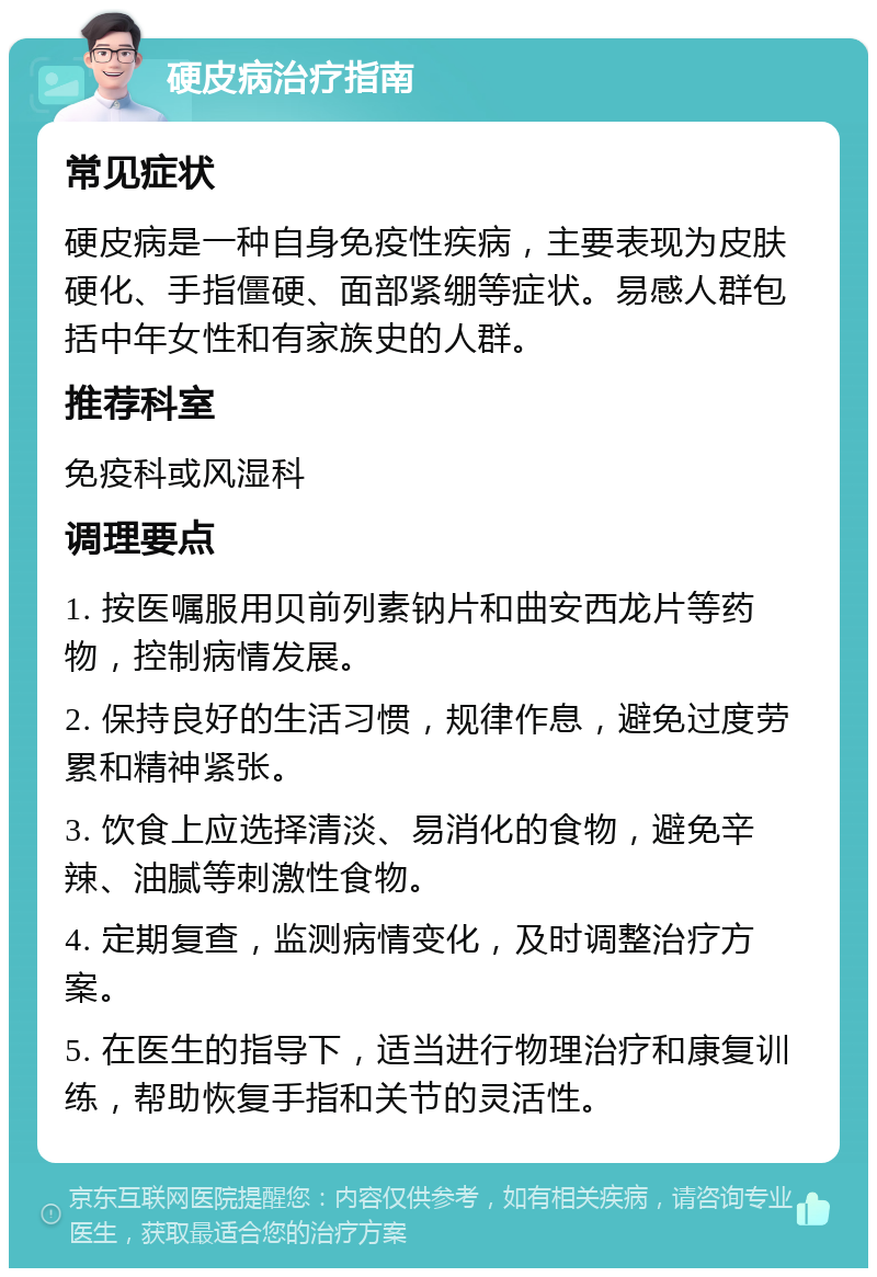 硬皮病治疗指南 常见症状 硬皮病是一种自身免疫性疾病，主要表现为皮肤硬化、手指僵硬、面部紧绷等症状。易感人群包括中年女性和有家族史的人群。 推荐科室 免疫科或风湿科 调理要点 1. 按医嘱服用贝前列素钠片和曲安西龙片等药物，控制病情发展。 2. 保持良好的生活习惯，规律作息，避免过度劳累和精神紧张。 3. 饮食上应选择清淡、易消化的食物，避免辛辣、油腻等刺激性食物。 4. 定期复查，监测病情变化，及时调整治疗方案。 5. 在医生的指导下，适当进行物理治疗和康复训练，帮助恢复手指和关节的灵活性。