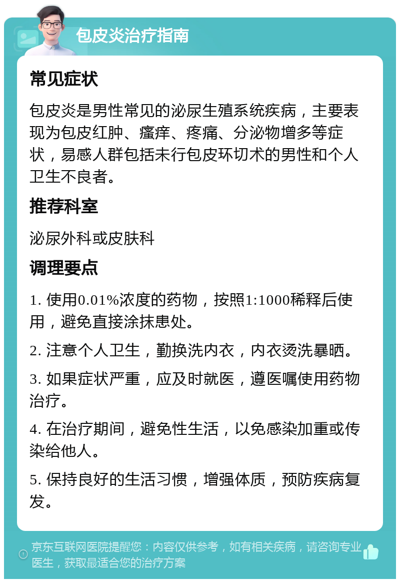 包皮炎治疗指南 常见症状 包皮炎是男性常见的泌尿生殖系统疾病，主要表现为包皮红肿、瘙痒、疼痛、分泌物增多等症状，易感人群包括未行包皮环切术的男性和个人卫生不良者。 推荐科室 泌尿外科或皮肤科 调理要点 1. 使用0.01%浓度的药物，按照1:1000稀释后使用，避免直接涂抹患处。 2. 注意个人卫生，勤换洗内衣，内衣烫洗暴晒。 3. 如果症状严重，应及时就医，遵医嘱使用药物治疗。 4. 在治疗期间，避免性生活，以免感染加重或传染给他人。 5. 保持良好的生活习惯，增强体质，预防疾病复发。