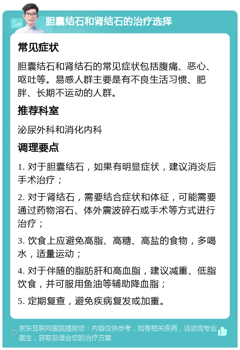 胆囊结石和肾结石的治疗选择 常见症状 胆囊结石和肾结石的常见症状包括腹痛、恶心、呕吐等。易感人群主要是有不良生活习惯、肥胖、长期不运动的人群。 推荐科室 泌尿外科和消化内科 调理要点 1. 对于胆囊结石，如果有明显症状，建议消炎后手术治疗； 2. 对于肾结石，需要结合症状和体征，可能需要通过药物溶石、体外震波碎石或手术等方式进行治疗； 3. 饮食上应避免高脂、高糖、高盐的食物，多喝水，适量运动； 4. 对于伴随的脂肪肝和高血脂，建议减重、低脂饮食，并可服用鱼油等辅助降血脂； 5. 定期复查，避免疾病复发或加重。