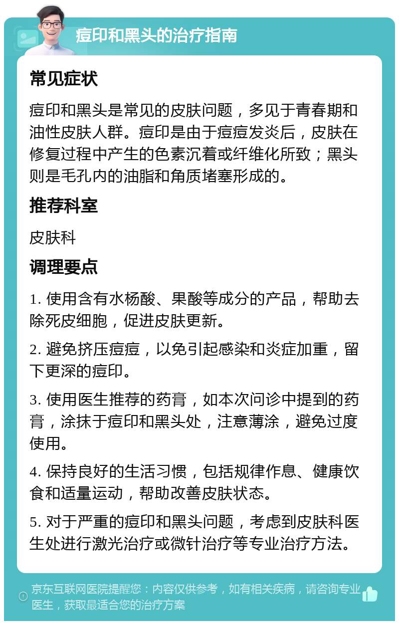 痘印和黑头的治疗指南 常见症状 痘印和黑头是常见的皮肤问题，多见于青春期和油性皮肤人群。痘印是由于痘痘发炎后，皮肤在修复过程中产生的色素沉着或纤维化所致；黑头则是毛孔内的油脂和角质堵塞形成的。 推荐科室 皮肤科 调理要点 1. 使用含有水杨酸、果酸等成分的产品，帮助去除死皮细胞，促进皮肤更新。 2. 避免挤压痘痘，以免引起感染和炎症加重，留下更深的痘印。 3. 使用医生推荐的药膏，如本次问诊中提到的药膏，涂抹于痘印和黑头处，注意薄涂，避免过度使用。 4. 保持良好的生活习惯，包括规律作息、健康饮食和适量运动，帮助改善皮肤状态。 5. 对于严重的痘印和黑头问题，考虑到皮肤科医生处进行激光治疗或微针治疗等专业治疗方法。