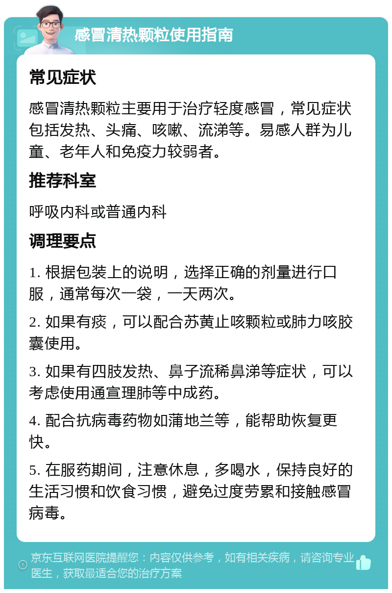 感冒清热颗粒使用指南 常见症状 感冒清热颗粒主要用于治疗轻度感冒，常见症状包括发热、头痛、咳嗽、流涕等。易感人群为儿童、老年人和免疫力较弱者。 推荐科室 呼吸内科或普通内科 调理要点 1. 根据包装上的说明，选择正确的剂量进行口服，通常每次一袋，一天两次。 2. 如果有痰，可以配合苏黄止咳颗粒或肺力咳胶囊使用。 3. 如果有四肢发热、鼻子流稀鼻涕等症状，可以考虑使用通宣理肺等中成药。 4. 配合抗病毒药物如蒲地兰等，能帮助恢复更快。 5. 在服药期间，注意休息，多喝水，保持良好的生活习惯和饮食习惯，避免过度劳累和接触感冒病毒。