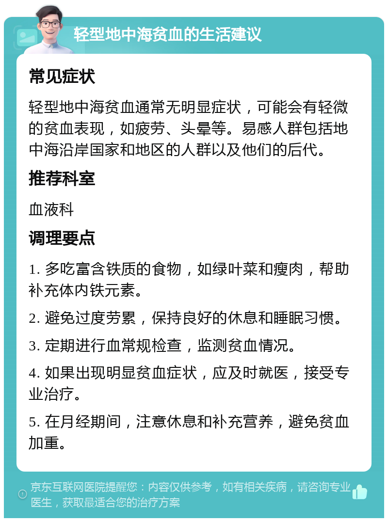 轻型地中海贫血的生活建议 常见症状 轻型地中海贫血通常无明显症状，可能会有轻微的贫血表现，如疲劳、头晕等。易感人群包括地中海沿岸国家和地区的人群以及他们的后代。 推荐科室 血液科 调理要点 1. 多吃富含铁质的食物，如绿叶菜和瘦肉，帮助补充体内铁元素。 2. 避免过度劳累，保持良好的休息和睡眠习惯。 3. 定期进行血常规检查，监测贫血情况。 4. 如果出现明显贫血症状，应及时就医，接受专业治疗。 5. 在月经期间，注意休息和补充营养，避免贫血加重。