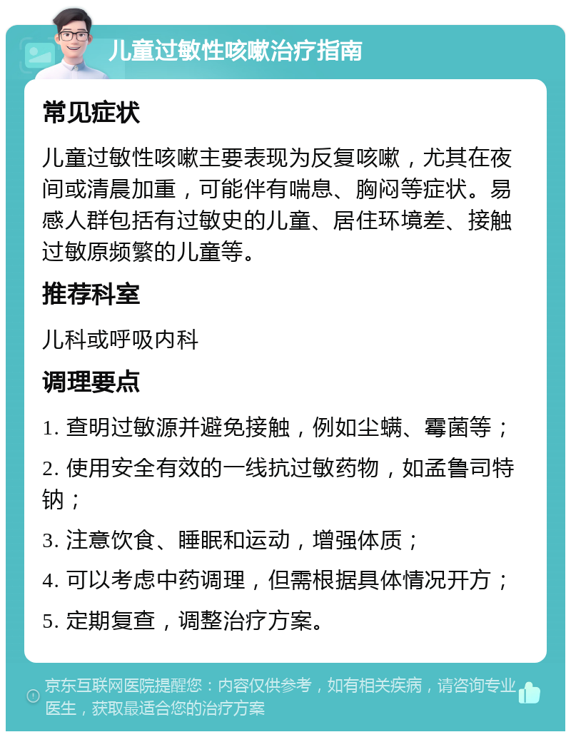 儿童过敏性咳嗽治疗指南 常见症状 儿童过敏性咳嗽主要表现为反复咳嗽，尤其在夜间或清晨加重，可能伴有喘息、胸闷等症状。易感人群包括有过敏史的儿童、居住环境差、接触过敏原频繁的儿童等。 推荐科室 儿科或呼吸内科 调理要点 1. 查明过敏源并避免接触，例如尘螨、霉菌等； 2. 使用安全有效的一线抗过敏药物，如孟鲁司特钠； 3. 注意饮食、睡眠和运动，增强体质； 4. 可以考虑中药调理，但需根据具体情况开方； 5. 定期复查，调整治疗方案。