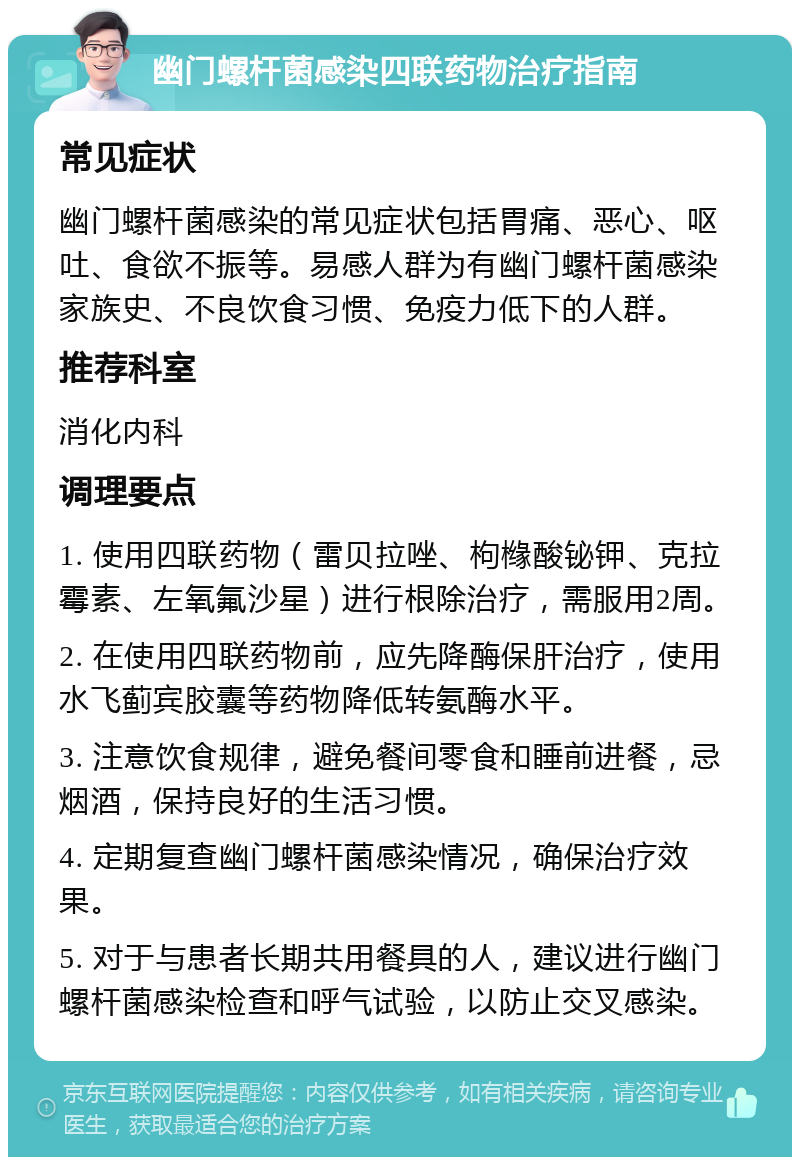 幽门螺杆菌感染四联药物治疗指南 常见症状 幽门螺杆菌感染的常见症状包括胃痛、恶心、呕吐、食欲不振等。易感人群为有幽门螺杆菌感染家族史、不良饮食习惯、免疫力低下的人群。 推荐科室 消化内科 调理要点 1. 使用四联药物（雷贝拉唑、枸橼酸铋钾、克拉霉素、左氧氟沙星）进行根除治疗，需服用2周。 2. 在使用四联药物前，应先降酶保肝治疗，使用水飞蓟宾胶囊等药物降低转氨酶水平。 3. 注意饮食规律，避免餐间零食和睡前进餐，忌烟酒，保持良好的生活习惯。 4. 定期复查幽门螺杆菌感染情况，确保治疗效果。 5. 对于与患者长期共用餐具的人，建议进行幽门螺杆菌感染检查和呼气试验，以防止交叉感染。